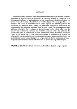 7
RESUMO
O presente trabalho apresenta uma pesquisa realizada dentro das escolas públicas
estaduais do ensino médio do Município de Serrinha visando a percepção dos
fatores que interferem na qualidade do ensino e aprendizagem de Língua Inglesa no
ensino médio. O mesmo está intitulado como Atuações e influências: qualificando o
processo de ensino e aprendizagem de língua inglesa nas escolas públicas do
município de Serrinha. Este estudo foi realizado objetivando demonstrar as
interferências que afetam a qualidade do ensino de Língua Estrangeira nas escolas
públicas estaduais. As investigações demonstradas neste estudo são fruto da
observação participativa realizada nas referidas salas de aula e da aplicação de
questionário para os professores da rede estadual de ensino do referido município
citado acima. Após a conclusão das investigações foi realizada uma análise de
informações cujos resultados comprovaram os principais fatores que interferem na
qualidade de ensino e aprendizagem de Língua Inglesa. Como resultados concluiu-
se que o docente sofre inúmeras interferências no ensino de Língua Estrangeira.
PALAVRAS-CHAVE: Docência. Interferência. Qualidade. Escola. Língua Inglesa.
 