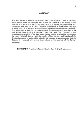 8
ABSTRACT
This work shows a research done within state public schools located in Serrinha,
Bahia which aimed at identifying the factors that interfere in the quality of the
teaching and learning of the English Language. It is entitled as Performance and
Influences: improving the process of teaching and learning of The English Language
in public schools in Serrinha. The investigation demonstrated in this study was born
from observations done in the classroom and from the questionnaire filled in by
teachers of public schools in the city of Serrinha. After the conclusion of this
investigation an analysis of the data was preceded and the results obtained revealed
the main that really interfere with the quality of the teaching and learning of the
English Language in state public schools. As a result, it was concluded that the
Teacher is interfered with several interventions in the teaching of the Foreign
Language.
KEY WORDS: Teaching. Influence. Quality. School. English Language.
 
