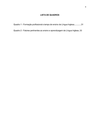 9
LISTA DE QUADROS
Quadro 1 - Formação profissional e tempo de ensino de Língua Inglesa.............31
Quadro 2 - Fatores pertinentes ao ensino e aprendizagem de Língua Inglesa..33
 