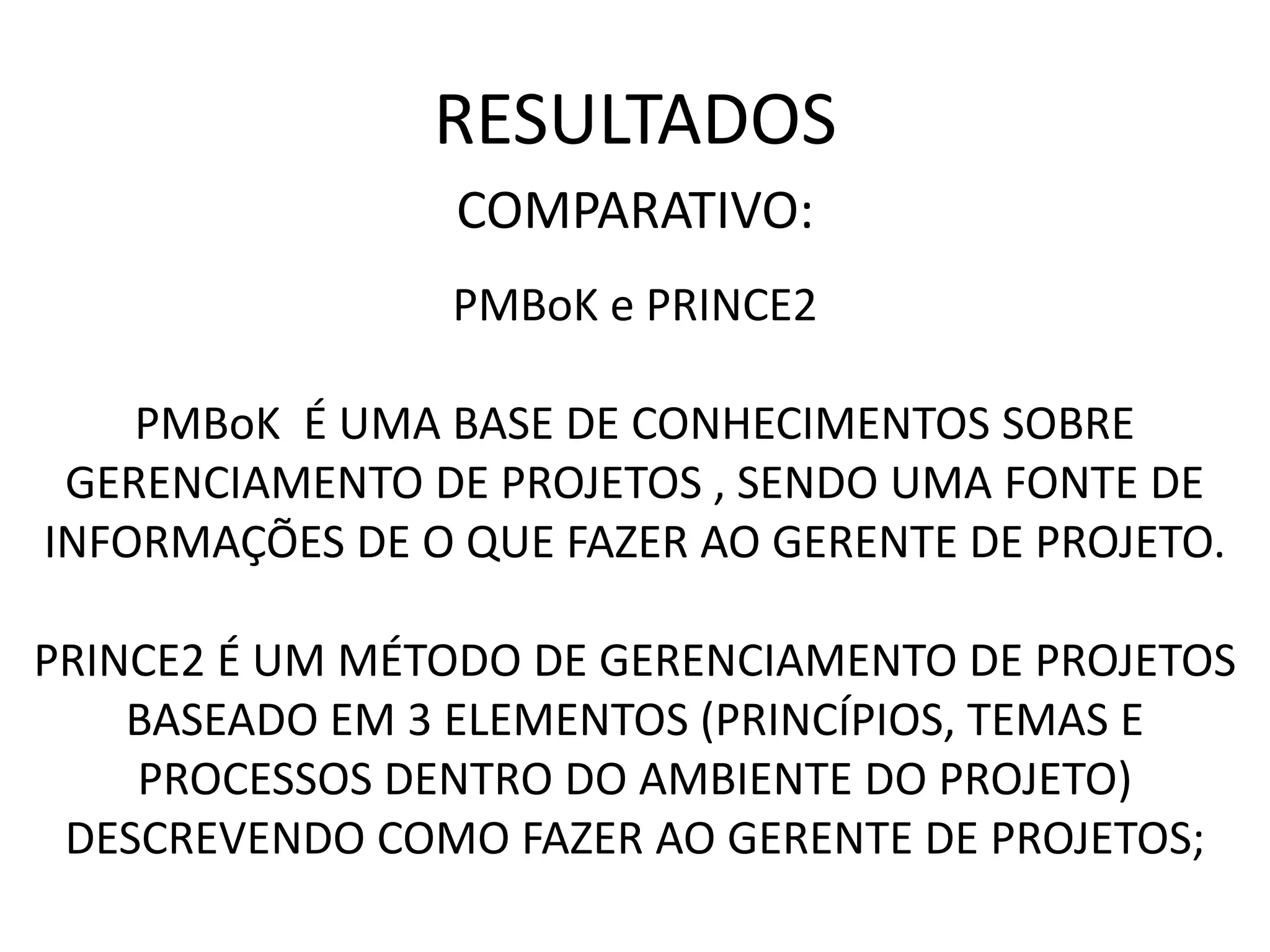 RESULTADOS
COMPARATIVO:
PMBoK e PRINCE2
PMBoK É UMA BASE DE CONHECIMENTOS SOBRE
GERENCIAMENTO DE PROJETOS , SENDO UMA FONTE DE
INFORMAÇÕES DE O QUE FAZER AO GERENTE DE PROJETO.
PRINCE2 É UM MÉTODO DE GERENCIAMENTO DE PROJETOS
BASEADO EM 3 ELEMENTOS (PRINCÍPIOS, TEMAS E
PROCESSOS DENTRO DO AMBIENTE DO PROJETO)
DESCREVENDO COMO FAZER AO GERENTE DE PROJETOS;
 