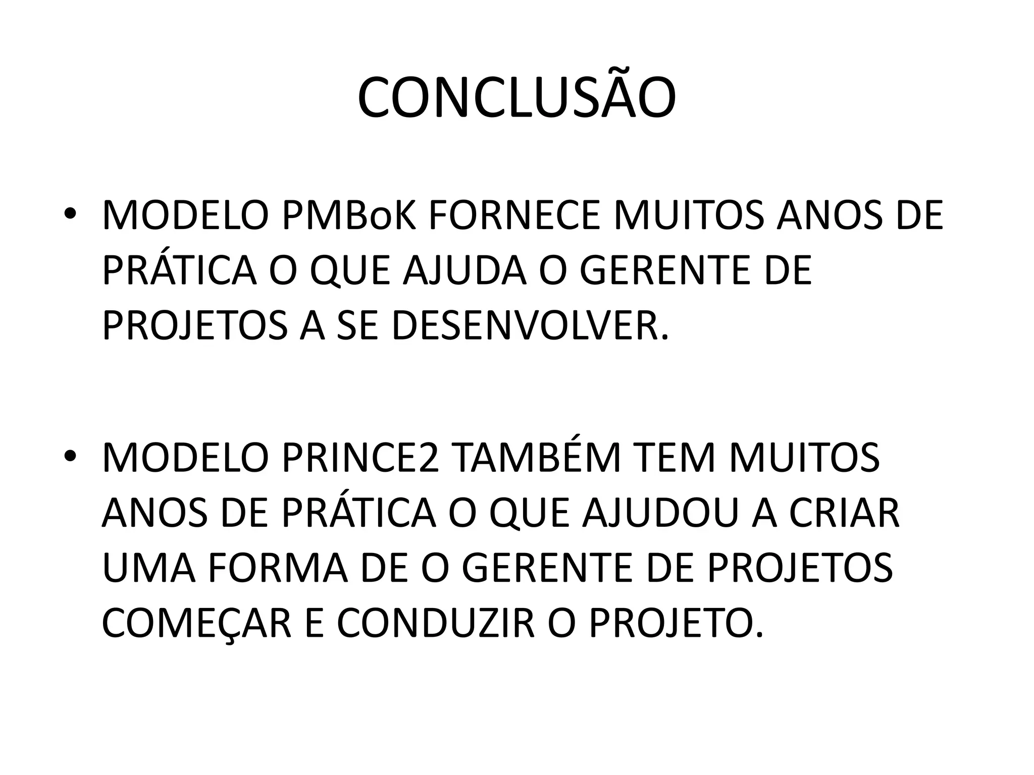 CONCLUSÃO
• MODELO PMBoK FORNECE MUITOS ANOS DE
PRÁTICA O QUE AJUDA O GERENTE DE
PROJETOS A SE DESENVOLVER.
• MODELO PRINCE2 TAMBÉM TEM MUITOS
ANOS DE PRÁTICA O QUE AJUDOU A CRIAR
UMA FORMA DE O GERENTE DE PROJETOS
COMEÇAR E CONDUZIR O PROJETO.
 