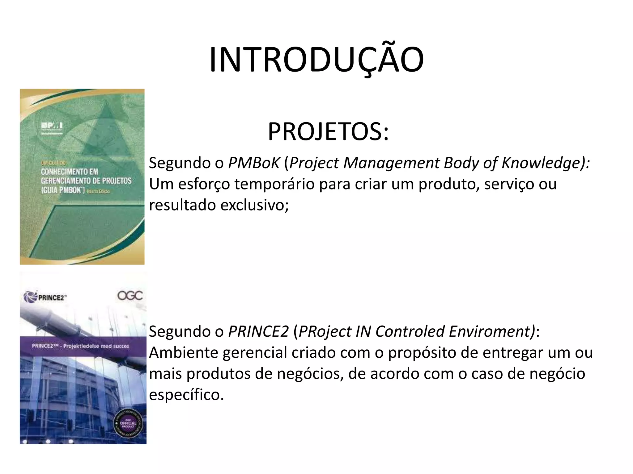INTRODUÇÃO
PROJETOS:
– Segundo o PMBoK (Project Management Body of Knowledge):
Um esforço temporário para criar um produto, serviço ou
resultado exclusivo;
– Segundo o PRINCE2 (PRoject IN Controled Enviroment):
Ambiente gerencial criado com o propósito de entregar um ou
mais produtos de negócios, de acordo com o caso de negócio
específico.
 