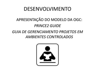 DESENVOLVIMENTO
APRESENTAÇÃO DO MODELO DA OGC:
PRINCE2 GUIDE
GUIA DE GERENCIAMENTO PROJETOS EM
AMBIENTES CONTROLADOS
 