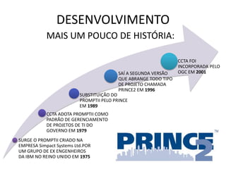 DESENVOLVIMENTO
SURGE O PROMPTII CRIADO NA
EMPRESA Simpact Systems Ltd.POR
UM GRUPO DE EX ENGENHEIROS
DA IBM NO REINO UNIDO EM 1975
CCTA ADOTA PROMPTII COMO
PADRÃO DE GERENCIAMENTO
DE PROJETOS DE TI DO
GOVERNO EM 1979
SUBSTITUIÇÃO DO
PROMPTII PELO PRINCE
EM 1989
SAÍ A SEGUNDA VERSÃO
QUE ABRANGE TODO TIPO
DE PROJETO CHAMADA
PRINCE2 EM 1996
CCTA FOI
INCORPORADA PELO
OGC EM 2001
MAIS UM POUCO DE HISTÓRIA:
 