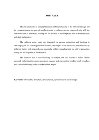 ABSTRACT
This research aims to analyze the causes of the artificiality of the biblical message and
its consequences on the part of neo-Pentecostal preachers who are concerned only with the
sensationalism of audiences, leaving out the essence of the Scriptures and its hermeneutical
and doctrinal context.
The subjects under study are discussed by various authorities and theology is
challenging for the current generation in order, the subject is not conclusive, but identified by
different factors both internally and externally within evangelical and we will be presenting
during the development of this research.
The intent of that is not exhausting the subject, but lead readers to reflect Christ-
centered, rather than increasing emotional message and mercantilist trend in which preachers
make use of marketing setbacks in Protestant pulpits.
Keywords: artificiality, preachers, emotionalism, sensationalism and message.
 