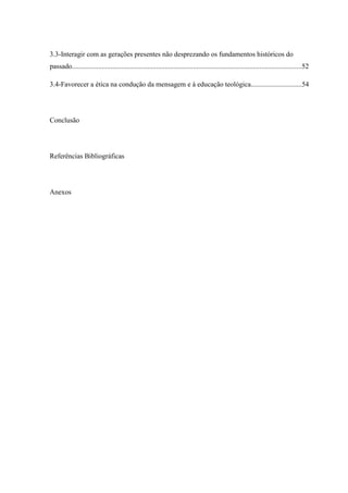 3.3-Interagir com as gerações presentes não desprezando os fundamentos históricos do
passado...................................................................................................................................52
3.4-Favorecer a ética na condução da mensagem e à educação teológica.............................54
Conclusão
Referências Bibliográficas
Anexos
 
