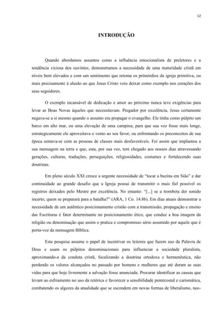 12
INTRODUÇÃO
Quando abordamos assuntos como a influência emocionalista de preletores e a
tendência viciosa dos ouvintes, demonstramos a necessidade de uma maturidade cristã em
níveis bem elevados e com um sentimento que retoma os primórdios da igreja primitiva, ou
mais precisamente à alusão ao que Jesus Cristo veio deixar como exemplo nos corações dos
seus seguidores.
O exemplo incansável de dedicação e amor ao próximo nunca teve exigências para
levar as Boas Novas àqueles que necessitavam. Pregador por excelência, Jesus certamente
negava-se a si mesmo quando o assunto era propagar o evangelho. Ele tinha como púlpito um
barco em alto mar, ou uma elevação de uma campina; para que sua voz fosse mais longe,
estrategicamente ele aproveitava o vento ao seu favor, ou enfrentando os preconceitos de sua
época sentava-se com as pessoas de classes mais desfavoráveis. Foi assim que implantou a
sua mensagem na terra e que, esta, por sua vez, tem chegado aos nossos dias atravessando
gerações, culturas, traduções, perseguições, religiosidades, costumes e fortalecendo suas
doutrinas.
Em pleno século XXI cresce a urgente necessidade de “tocar a buzina em Sião” e dar
continuidade ao grande desafio que a Igreja possui de transmitir o mais fiel possível os
registros deixados pelo Mestre por excelência. No entanto: “[...] se a trombeta der sonido
incerto, quem se preparará para a batalha?” (ARA, 1 Co. 14.8b). Em dias atuais demonstrar a
necessidade de um autêntico posicionamento cristão com a transmissão, propagação e ensino
das Escrituras é fator determinante no posicionamento ético, que conduz a boa imagem da
religião ou denominação que assim o pratica e compromisso sério assumido por aquele que é
porta-voz da mensagem Bíblica.
Esta pesquisa assume o papel de incentivar os leitores que fazem uso da Palavra de
Deus e usam os púlpitos denominacionais para influenciar a sociedade pluralista,
aproximando-a da conduta cristã, focalizando a doutrina ortodoxa e hermenêutica, não
perdendo os valores alcançados no passado por homens e mulheres que até deram as suas
vidas para que hoje livremente a salvação fosse anunciada. Procurar identificar as causas que
levam ao esfriamento no uso da retórica e favorecer a sensibilidade pentecostal e carismática,
combatendo os algozes da atualidade que se escondem em novas formas de liberalismo, neo-
 