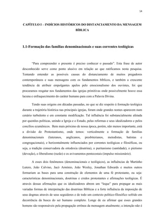14
CAPÍTULO I – INDÍCIOS HISTÓRICOS DO DISTANCIAMENTO DA MENSAGEM
BÍBLICA
1.1-Formação das famílias denominacionais e suas correntes teológicas
“Para compreender o presente é preciso conhecer o passado”. Esta frase de autor
desconhecido serve como ponto alusivo em relação ao que ratificamos nesta pesquisa.
Tentando entender as possíveis causas do distanciamento de muitos pregadores
contemporâneos e suas mensagens com os fundamentos bíblicos, e também a crescente
tendência de atribuir empolgantes apelos pelo emocionalismo dos ouvintes, foi que
procuramos resgatar nos fundamentos das igrejas primitivas onde possivelmente houve essa
lacuna e enfraquecimento do caráter humano para com a Palavra Divina.
Tendo suas origens em décadas passadas, no que se diz respeito à formação teológica
durante a trajetória histórica nas principais igrejas, foram onde grandes nomes aparecem num
cenário turbulento e em constante modificação. Tal influência foi substancialmente afetada
por questões políticas, unindo a Igreja e o Estado, pelas reformas e seus idealizadores e pelos
concílios ecumênicos. Bem mais próximo de nossa época, porém, não menos importante, está
a divisão do Protestantismo, onde temos: verticalmente a formação de famílias
denominacionais (luteranos, anglicanos, presbiterianos, metodistas, batistas e
congregacionais), e horizontalmente influenciados por correntes teológicas e filosóficas, ou
seja, a tradição conservadora da ortodoxia (doutrina), o puritanismo (santidade), o pietismo
(devoção), o liberalismo (razão) e os avivamentos pentecostais (impulso missionário).
A esses dois fenômenos (denominacionais e teológicos), as influências de Martinho
Lutero, João Calvino, Jacó Armínio, João Wesley, Jonathan Edwards e muitos outros
formariam as bases para uma construção de elementos de uma fé protestante, ou seja:
características denominacionais, doutrinas e credos protestantes e afirmações teológicas. É
através dessas afirmações que os idealizadores abrem um “leque” para propagar as mais
variadas formas de interpretação das doutrinas Bíblicas e a forte influência da imposição de
seus dogmas através de seus seguidores e de todo um contexto político-filosófico sofrido em
decorrência da busca do ser humano completo. Longe de eu afirmar que esses grandes
homens são responsáveis pela propagação errônea da mensagem atualmente; a intenção não é
 