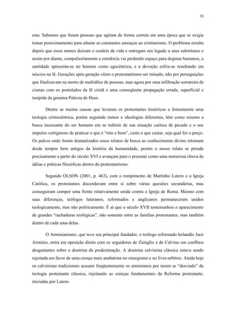 15
esta. Sabemos que foram pessoas que agiram de forma correta em uma época que se exigia
tomar posicionamento para afastar as constantes ameaças ao cristianismo. O problema resulta
depois que esses nomes deixam o cenário da vida e entregam seu legado a seus substitutos e
assim por diante, compulsoriamente a ortodoxia vai perdendo espaço para dogmas humanos, a
santidade apresenta-se no homem como egocêntrica, e a devoção esfria-se resultando em
néscios na fé. Gerações após geração vêem o protestantismo ser minado, não por perseguições
que finalizavam na morte de multidões de pessoas, mas agora por uma infiltração sorrateira de
cismas com os postulados da fé cristã e uma conseqüente propagação errada, superficial e
insípida da genuína Palavra de Deus.
Dentre as muitas causas que levaram os protestantes históricos a fomentarem uma
teologia cristocêntrica, porém seguindo rumos e ideologias diferentes, têm como resumo a
busca incessante do ser humano em se redimir de sua situação caótica de pecado e o seu
impulso vertiginoso de praticar o que é “reto e bom”, custe o que custar, seja qual for o preço.
Os palcos onde foram dramatizados esses relatos de busca ao conhecimento divino retomam
desde tempos bem antigos da história da humanidade, porém o nosso relato se prende
precisamente a partir do século XVI e avançam para o presente como uma numerosa chuva de
idéias e práticas filosóficas dentro do protestantismo.
Segundo OLSON (2001, p. 463), com o rompimento de Martinho Lutero e a Igreja
Católica, os protestantes discordavam entre si sobre várias questões secundárias, mas
conseguiram compor uma frente relativamente unida contra a Igreja de Roma. Mesmo com
suas diferenças, teólogos luteranos, reformados e anglicanos permaneceram unidos
teologicamente, mas não politicamente. É aí que o século XVII testemunhou o aparecimento
de grandes “rachaduras teológicas”, não somente entre as famílias protestantes, mas também
dentro de cada uma delas.
O Arminianismo, que teve seu principal fundador, o teólogo reformado holandês Jacó
Armínio, entra em oposição direta com os seguidores de Zuínglio e de Calvino em conflitos
desgastantes sobre a doutrina da predestinação. A doutrina calvinista clássica estava sendo
rejeitada em favor de uma crença mais anabatista no sinergismo e no livre-arbítrio. Ainda hoje
os calvinistas tradicionais acusam freqüentemente os arminianos por terem se “desviado” da
teologia protestante clássica, rejeitando as crenças fundamentais da Reforma protestante,
iniciadas por Lutero.
 