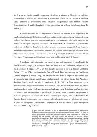 17
da fé e da revelação especial, procurando fortalecer a ciência, a filosofia e a política.
Influenciada fortemente pelo Iluminismo, a maioria dos deístas não se filiaram a nenhuma
igreja unitarista e continuaram como religiosos independentes sem nenhum vínculo
denominacional. O legado do deísmo é visto na ascensão da teologia liberal protestante do
século XIX.
A cultura moderna se faz imponente na relação do homem e sua capacidade de
ideologias definidas por filósofos, sociólogos, poetas, políticos, psicólogos e muitos outros. A
teologia liberal tenta ajustar-se à cultura moderna, porém sem muito êxito, principalmente no
âmbito de tradições religiosas ortodoxas. “A necessidade de reconstruir o pensamento
tradicional cristão à luz da cultura, filosofia e ciências modernas, e a necessidade de descobrir
a verdadeira essência do cristianismo, destituída dos dogmas tradicionais que não eram mais
relevantes nem possíveis de serem criados à luz do pensamento moderno” conforme Olson
(2001, p. 547) aponta para o liberalismo como uma tendência inevitável do futuro.
A mudança mais dramática que ocorrera no protestantismo, principalmente da
América Latina, surgiu com a chegada da forma pentecostal do cristianismo, originário dos
EUA no início do século (1901), em dois modelos distintos: o sueco e italiano. Conforme
Cairns (1995, p. 374) o movimento das Assembléias de Deus que começou no Brasil com
Gunnar Vingreen e Daniel Berg, em Belém do Pará tinha o impulso missionário dos
avivamentos que estavam acontecendo gradativamente em vários países das Américas.
Também fazendo alusão ao referido movimento, Reily (2003, p. 364) argumenta que o
pentecostalismo surgiu do movimento de “santidade”, que por sua vez deve muito aos ideais
wesleyano da perfeição cristã como uma segunda obra da graça, distinta da justificação, e que
os últimos anos presenciariam a proliferação de novos ramos e notável crescimento e
expansão geográfica do movimento. É nesse cenário que surgem, além da Assembléia de
Deus no Brasil, outras igrejas com costumes e adorações próprias de avivalísticas, tais como:
a Igreja do Evangelho Quadrangular, Congregação Cristã no Brasil e Igreja Evangélica
Pentecostal O Brasil para Cristo.
[...] Por causa dos métodos e do tipo de espiritualidade comuns entre os pentecostais
(tendências proselitista; moralismo rigorista proibindo cinema, teatro, TV, fumo e
álcool; proibindo às mulheres o uso de maquiagem, roupa justa e cabelos curtos), de
aspectos da sua teologia (sua interpretação da doutrina do Espírito Santo,
especialmente quanto aos dons, seu biblicismo, sua postura antiecumênica) e ainda
por razões sociólogas (seus membros parecem ser das classes inferiores e
marginalizadas, e as igrejas pentecostais constituem-se, desse modo, em “refúgio
das massas”), houve pouco diálogo entre pentecostais e igrejas históricas no Brasil.
(REILY, 2003, p. 366).
 