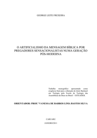 GEORGE LEITE FREXEIRA
O ARTIFICIALISMO DA MENSAGEM BÍBLICA POR
PREGADORES SENSACIONALISTAS NUMA GERAÇÃO
PÓS-MODERNA
Trabalho monográfico apresentado como
exigência final para a obtenção do título Bacharel
em Teologia pela Escola de Teologia das
Assembléias de Deus no Brasil – ESTEADEB.
ORIENTADOR: PROF.ª VANESSA DE BARROS LIMA BASTOS SILVA
CARUARU
JANEIRO/2011
 