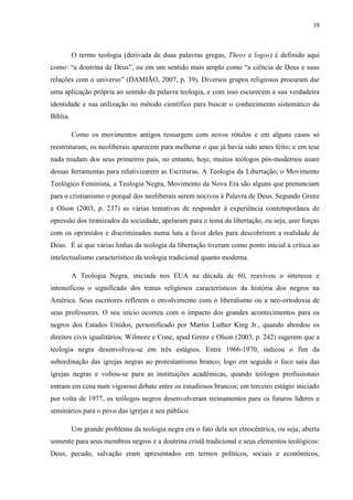 19
O termo teologia (derivada de duas palavras gregas, Theos e logos) é definido aqui
como: “a doutrina de Deus”, ou em um sentido mais amplo como “a ciência de Deus e suas
relações com o universo” (DAMIÃO, 2007, p. 39). Diversos grupos religiosos procuram dar
uma aplicação própria ao sentido da palavra teologia, e com isso escurecem a sua verdadeira
identidade e sua utilização no método científico para buscar o conhecimento sistemático da
Bíblia.
Como os movimentos antigos ressurgem com novos rótulos e em alguns casos só
reestruturam, os neoliberais aparecem para melhorar o que já havia sido antes feito; e em tese
nada mudam dos seus primeiros pais, no entanto, hoje, muitos teólogos pós-modernos usam
dessas ferramentas para relativizarem as Escrituras. A Teologia da Libertação, o Movimento
Teológico Feminista, a Teologia Negra, Movimento da Nova Era são alguns que prenunciam
para o cristianismo o porquê dos neoliberais serem nocivos à Palavra de Deus. Segundo Grenz
e Olson (2003, p. 237) as várias tentativas de responder à experiência contemporânea de
opressão dos tiranizados da sociedade, apelaram para o tema da libertação, ou seja, unir forças
com os oprimidos e discriminados numa luta a favor deles para descobrirem a realidade de
Deus. É ai que várias linhas da teologia da libertação tiveram como ponto inicial a crítica ao
intelectualismo característico da teologia tradicional quanto moderna.
A Teologia Negra, iniciada nos EUA na década de 60, reavivou o interesse e
intensificou o significado dos temas religiosos característicos da história dos negros na
América. Seus escritores refletem o envolvimento com o liberalismo ou a neo-ortodoxia de
seus professores. O seu início ocorreu com o impacto dos grandes acontecimentos para os
negros dos Estados Unidos, personificado por Martin Luther King Jr., quando abordou os
direitos civis igualitários. Wilmore e Cone, apud Grenz e Olson (2003, p. 242) sugerem que a
teologia negra desenvolveu-se em três estágios. Entre 1966-1970, indicou o fim da
subordinação das igrejas negras ao protestantismo branco; logo em seguida o foco saiu das
igrejas negras e voltou-se para as instituições acadêmicas, quando teólogos profissionais
entram em cena num vigoroso debate entre os estudiosos brancos; em terceiro estágio iniciado
por volta de 1977, os teólogos negros desenvolveram treinamentos para os futuros líderes e
seminários para o povo das igrejas e seu público.
Um grande problema da teologia negra era o fato dela ser etnocêntrica, ou seja, aberta
somente para seus membros negros e a doutrina cristã tradicional e seus elementos teológicos:
Deus, pecado, salvação eram apresentados em termos políticos, sociais e econômicos,
 