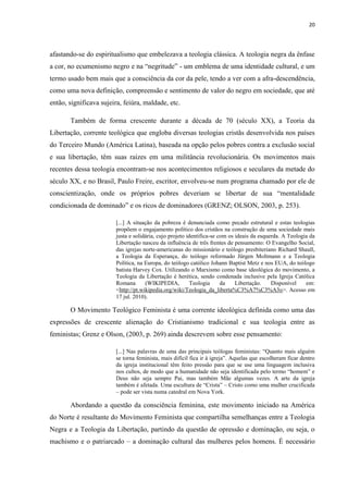 20
afastando-se do espiritualismo que embelezava a teologia clássica. A teologia negra da ênfase
a cor, no ecumenismo negro e na “negritude” - um emblema de uma identidade cultural, e um
termo usado bem mais que a consciência da cor da pele, tendo a ver com a afra-descendência,
como uma nova definição, compreensão e sentimento de valor do negro em sociedade, que até
então, significava sujeira, feiúra, maldade, etc.
Também de forma crescente durante a década de 70 (século XX), a Teoria da
Libertação, corrente teológica que engloba diversas teologias cristãs desenvolvida nos países
do Terceiro Mundo (América Latina), baseada na opção pelos pobres contra a exclusão social
e sua libertação, têm suas raízes em uma militância revolucionária. Os movimentos mais
recentes dessa teologia encontram-se nos acontecimentos religiosos e seculares da metade do
século XX, e no Brasil, Paulo Freire, escritor, envolveu-se num programa chamado por ele de
conscientização, onde os próprios pobres deveriam se libertar de sua “mentalidade
condicionada de dominado” e os ricos de dominadores (GRENZ; OLSON, 2003, p. 253).
[...] A situação da pobreza é denunciada como pecado estrutural e estas teologias
propõem o engajamento político dos cristãos na construção de uma sociedade mais
justa e solidária, cujo projeto identifica-se com os ideais da esquerda. A Teologia da
Libertação nasceu da influência de três frentes de pensamento: O Evangelho Social,
das igrejas norte-americanas do missionário e teólogo presbiteriano Richard Shaull,
a Teologia da Esperança, do teólogo reformado Jürgen Moltmann e a Teologia
Política, na Europa, do teólogo católico Johann Baptist Metz e nos EUA, do teólogo
batista Harvey Cox. Utilizando o Marxismo como base ideológica do movimento, a
Teologia da Libertação é herética, sendo condenada inclusive pela Igreja Católica
Romana (WIKIPEDIA, Teologia da Libertação. Disponível em:
<http://pt.wikipedia.org/wiki/Teologia_da_liberta%C3%A7%C3%A3o>. Acesso em
17 jul. 2010).
O Movimento Teológico Feminista é uma corrente ideológica definida como uma das
expressões de crescente alienação do Cristianismo tradicional e sua teologia entre as
feministas; Grenz e Olson, (2003, p. 269) ainda descrevem sobre esse pensamento:
[...] Nas palavras de uma das principais teólogas feministas: “Quanto mais alguém
se torna feminista, mais difícil fica ir à igreja”. Aquelas que escolheram ficar dentro
da igreja institucional têm feito pressão para que se use uma linguagem inclusiva
nos cultos, de modo que a humanidade não seja identificada pelo termo “homem” e
Deus não seja sempre Pai, mas também Mãe algumas vezes. A arte da igreja
também é afetada. Uma escultura de “Crista” – Cristo como uma mulher crucificada
– pode ser vista numa catedral em Nova York.
Abordando a questão da consciência feminina, este movimento iniciado na América
do Norte é resultante do Movimento Feminista que compartilha semelhanças entre a Teologia
Negra e a Teologia da Libertação, partindo da questão de opressão e dominação, ou seja, o
machismo e o patriarcado – a dominação cultural das mulheres pelos homens. É necessário
 