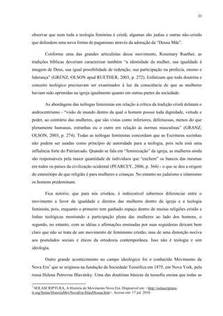 21
observar que nem toda a teologia feminina é cristã; algumas são judias e outras não-cristãs
que defendem uma nova forma de paganismo através da adoração da “Deusa Mãe”.
Conforme uma das grandes articulistas desse movimento, Rosemary Ruether, as
tradições bíblicas deveriam caracterizar também “a identidade da mulher, sua igualdade à
imagem de Deus, sua igual possibilidade de redenção, sua participação na profecia, ensino e
liderança” (GRENZ; OLSON apud RUETHER, 2003, p. 272). Enfatizam que toda doutrina e
conceito teológico precisavam ser examinados à luz da consciência de que as mulheres
haviam sido oprimidas na igreja igualmente quanto em outras partes da sociedade.
As abordagens das teólogas feministas em relação à crítica da tradição cristã delatam o
androcentrismo - “visão de mundo dentro da qual o homem possui toda dignidade, virtude e
poder, ao contrário das mulheres, que são vistas como inferiores, defeituosas, menos do que
plenamente humanas, estranhas ou o outro em relação às normas masculinas” (GRANZ;
OLSON, 2003, p. 274). Todas as teólogas feministas concordam que as Escrituras sozinhas
não podem ser usadas como princípio de autoridade para a teologia, pois nela está uma
influência forte do Patriarcado. Quando se fala em “feminização” da igreja, as mulheres ainda
são responsáveis pela maior quantidade de indivíduos que “enchem” os bancos das mesmas
em todos os países da civilização ocidental (PEARCEY, 2006, p. 364) - o que se deu a origem
do estereótipo de que religião é para mulheres e crianças. No entanto no judaísmo e islamismo
os homens predominam.
Fica notório, que para nós cristãos, é indiscutível sabermos diferenciar entre o
movimento a favor da igualdade e direitos das mulheres dentro da igreja e a teologia
feminista, pois, enquanto o primeiro tem ganhado espaço dentro de muitas religiões cristãs e
linhas teológicas mostrando a participação plena das mulheres ao lado dos homens, o
segundo, no entanto, com as idéias e afirmações ensinadas por suas seguidoras deixam bem
claro que não se trata de um movimento de feminismo cristão, mas de uma distorção nociva
aos postulados sociais e éticos da ortodoxia contemporânea. Isso não é teologia e sim
ideologia.
Outro grande acontecimento no campo ideológico foi o conhecido Movimento da
Nova Era1
que se originou na fundação da Sociedade Teosófica em 1875, em Nova York, pela
russa Helena Petrovna Blavatsky. Uma das doutrinas básicas da teosofia ensina que todas as
1
SOLASCRIPTURA, A História do Movimento Nova Era. Disponível em: <http://solascriptura-
tt.org/Seitas/HistoriaMovNovaEra-SilasSSousa.htm>. Acesso em: 17 jul. 2010.
 