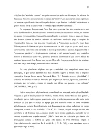 22
religiões têm "verdades comuns", as quais transcendem todas as diferenças. Os adeptos da
Sociedade Teosófica acreditavam na existência de “mestres”, os quais seriam seres espirituais
ou homens especialmente favorecidos pelo destino e que haviam “evoluído” mais do que a
grande massa, isto é, os que haviam se tornado especialmente “iluminado”.
Os programas dos grupos da Nova Era, que à primeira vista têm assuntos sobre um
estilo de vida saudável, foram aceitos na economia e em todas as camadas sociais, até mesmo
em alguns círculos cristãos. Eles contêm, normalmente, os seguintes itens, os quais, no fundo,
são diversas formas de técnicas orientais de ocultismo: meditação (ioga e terapias de
relaxamento), hipnose, cura psíquica (visualização e "pensamento positivo"). Estas duas
últimas partem da hipótese de que o homem converte em vida o que ele pensa, isto é, que o
subconsciente transforma em realidade os nossos pensamentos e desejos. Especialmente o
"pensamento positivo" é freqüentemente praticado e até mesmo baseado em versículos
bíblicos e denominado como "fé", apesar de premissa anti-bíblica de que a força básica de
qualquer homem seja boa. Para o movimento, Deus não é uma pessoa distinta da trindade,
mas uma força, uma energia, uma consciência universal.
Por esse pluralismo religioso, em que a sociedade vive mergulhada nesse novo
paradigma, é que teorias penetram-nos mais distantes lugares e tentam frear o impulso
missionário dos que fazem uso da Palavra de Deus. “[...] Todavia, o termo „pluralidade‟ é
utilizado por muitos no sentido absoluto, para negar toda unidade, igualdade, harmonia e
coerência que porventura existam no mundo, nas idéias, nas pessoas e nas culturas”
(NICODEMUS, 2008, p. 43).
Hoje o sincretismo religioso faz do nosso Brasil um país onde existe plena liberdade
religiosa, o que de início parece ser benéfico, porém, resulta numa “faca de dois gumes”,
percebendo que os índices para o avanço das seitas e teologias promíscuas são muito mais
elevados do que para o avanço da Igreja que está acanhada diante de uma sociedade
globalizada, do impacto da modernização e da desagregação da cultura tradicional em países
emergentes, como é o caso brasileiro. 2 Tm 4.3 diz: “Porque chegará o tempo em que não
suportarão a sã doutrina; mas, desejando muito ouvir coisas agradáveis, ajuntarão par si
mestres segundo seus próprios desejos” (ARC). Uma obra de referência que aborda tais
propagações durante a história da Igreja esta apensa no livro Patrística: origem e
desenvolvimento das doutrinas da fé cristã de J. N. D. Nelly e que corrobora com o
pensamento aqui exposto.
 
