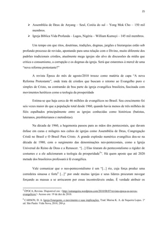 25
 Assembléia de Deus de Anyang – Seul, Coréia do sul – Yong Mok Cho – 150 mil
membros.
 Igreja Bíblica Vida Profunda – Lagos, Nigéria – William Kumuyi – 145 mil membros.
Um tempo em que ritos, doutrinas, tradições, dogmas, jargões e hierarquias estão sob
profundo processo de revisão, apontando para uma relação com o Divino, muito diferente dos
padrões tradicionais cristãos, atualmente mega igrejas são alvo de discussões da mídia que
critica o consumismo, a corrupção e os dogmas da igreja. Será que estaremos à mercê de uma
“nova reforma protestante?”
A revista Época do mês de agosto/2010 trouxe como matéria de capa “A nova
Reforma Protestante”, onde trata de cristãos que buscam o retorno ao Evangelho puro e
simples de Cristo, na contramão de boa parte da igreja evangélica brasileira, fascinada com
movimentos heréticos como a teologia da prosperidade
Estima-se que haja cerca de 46 milhões de evangélicos no Brasil. Seu crescimento foi
seis vezes maior do que a população total desde 1960, quando havia menos de três milhões de
fiéis espalhados principalmente entre as igrejas conhecidas como históricas (batistas,
luteranos, presbiterianos e metodistas).
Na década de 1960, a hegemonia passou para as mãos dos pentecostais, que davam
ênfase em curas e milagres nos cultos de igrejas como Assembléia de Deus, Congregação
Cristã no Brasil e O Brasil Para Cristo. A grande explosão numérica evangélica deu-se na
década de 1980, com o surgimento das denominações neo-pentecostais, como a Igreja
Universal do Reino de Deus e a Renascer. “[...] Elas tiraram do pentecostalismo a rigidez de
costumes e a ele adicionaram a teologia da prosperidade5
”. Há quem aposte que até 2020
metade dos brasileiros professará à fé evangélica.
Vale comunicar que o neo-pentecostalismo é um “[...] rio, cuja força produz uma
corredeira sinuosa e forte6
[...]” por onde muitas igrejas e seus líderes procuram navegar
forçando as massas a se arriscarem por essas incontroláveis ondas. É verdade atribuir os
5
ÉPOCA, Revista. Disponível em: <http://estrangeira.wordpress.com/2010/08/07/revista-epoca-os-novos-
evangelicos/> Acesso em: 19 de dez de 2010.
6
CARSON, D. A. Igreja Emergente, o movimento e suas implicações. Trad. Marisa K. A. de Siqueira Lopes. 1ª
ed. São Paulo: Vida Nova, 2010, 288 p.
 