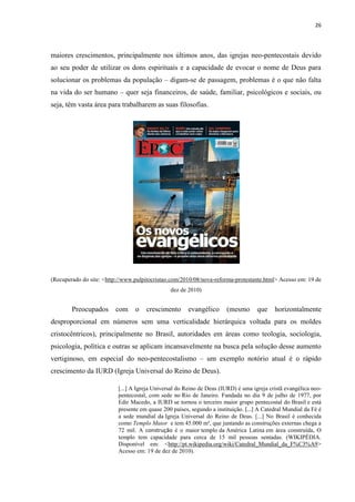 26
maiores crescimentos, principalmente nos últimos anos, das igrejas neo-pentecostais devido
ao seu poder de utilizar os dons espirituais e a capacidade de evocar o nome de Deus para
solucionar os problemas da população – digam-se de passagem, problemas é o que não falta
na vida do ser humano – quer seja financeiros, de saúde, familiar, psicológicos e sociais, ou
seja, têm vasta área para trabalharem as suas filosofias.
(Recuperado do site: <http://www.pulpitocristao.com/2010/08/nova-reforma-protestante.html> Acesso em: 19 de
dez de 2010)
Preocupados com o crescimento evangélico (mesmo que horizontalmente
desproporcional em números sem uma verticalidade hierárquica voltada para os moldes
cristocêntricos), principalmente no Brasil, autoridades em áreas como teologia, sociologia,
psicologia, política e outras se aplicam incansavelmente na busca pela solução desse aumento
vertiginoso, em especial do neo-pentecostalismo – um exemplo notório atual é o rápido
crescimento da IURD (Igreja Universal do Reino de Deus).
[...] A Igreja Universal do Reino de Deus (IURD) é uma igreja cristã evangélica neo-
pentecostal, com sede no Rio de Janeiro. Fundada no dia 9 de julho de 1977, por
Edir Macedo, a IURD se tornou o terceiro maior grupo pentecostal do Brasil e está
presente em quase 200 países, segundo a instituição. [...] A Catedral Mundial da Fé é
a sede mundial da Igreja Universal do Reino de Deus. [...] No Brasil é conhecida
como Templo Maior e tem 45.000 m², que juntando as construções externas chega a
72 mil. A construção é o maior templo da América Latina em área construída, O
templo tem capacidade para cerca de 15 mil pessoas sentadas. (WIKIPÉDIA.
Disponível em: <http://pt.wikipedia.org/wiki/Catedral_Mundial_da_F%C3%A9>
Acesso em: 19 de dez de 2010).
 
