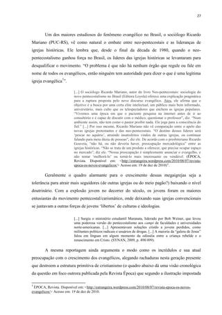 27
Um dos maiores estudiosos do fenômeno evangélico no Brasil, o sociólogo Ricardo
Mariano (PUC-RS), vê como natural o embate entre neo-pentecostais e as lideranças de
igrejas históricas. Ele lembra que, desde o final da década de 1980, quando o neo-
pentecostalismo ganhou força no Brasil, os líderes das igrejas históricas se levantaram para
desqualificar o movimento. “O problema é que não há nenhum órgão que regule ou fale em
nome de todos os evangélicos, então ninguém tem autoridade para dizer o que é uma legítima
igreja evangélica7
”.
[...] O sociólogo Ricardo Mariano, autor do livro Neo-pentecostais: sociologia do
novo pentecostalismo no Brasil (Editora Loyola) oferece uma explicação pragmática
para a ruptura proposta pelo novo discurso evangélico. Ateu, ele afirma que o
objetivo é a busca por uma certa elite intelectual, um público mais bem informado,
universitário, mais culto que os telespectadores que enchem as igrejas populares.
“Vivemos uma época em que o paciente pesquisa na internet antes de ir ao
consultório e é capaz de discutir com o médico, questionar o professor”, diz. “Num
ambiente assim, não tem como o pastor proibir nada. Ele joga para a consciência do
fiel.” [...] Por isso mesmo, Ricardo Mariano não vê comparação entre o apelo das
novas igrejas protestantes e das neo-pentecostais. “O destino desses líderes será
„pescar no aquário‟, atraindo insatisfeitos vindos de outras igrejas, ou continuar
falando para meia dúzia de pessoas”, diz ele. De acordo com o presbiteriano Ricardo
Gouveia, “não há, ou não deveria haver, preocupação mercadológica” entre as
igrejas históricas. “Não se trata de um produto a oferecer, que precise ocupar espaço
no mercado”, diz ele. “Nossa preocupação é simplesmente anunciar o evangelho, e
não tentar „melhorá-lo‟ ou torná-lo mais interessante ou vendável. (ÉPOCA,
Revista. Disponível em: <http://estrangeira.wordpress.com/2010/08/07/revista-
epoca-os-novos-evangelicos/> Acesso em: 19 de dez de 2010)”.
Geralmente o quadro alarmante para o crescimento dessas megaigrejas seja a
tolerância para atrair mais seguidores (de outras igrejas ou do meio pagão?) baixando o nível
doutrinário. Com a explosão jovem no decorrer do século, os jovens foram os maiores
entusiastas do movimento pentecostal/carismático, onde deixando suas igrejas convencionais
se juntavam a outras forças de jovens „libertos‟ de culturas e ideologias.
[...] Surgiu o ministério estudantil Maranata, liderado por Bob Weiner, que levou
uma poderosa versão do pentecostalismo aos campi de faculdades e universidades
norte-americanas. [...] Apresentavam soluções cristãs a jovens perdidos, como
militantes políticos radicais e usuários de drogas. [...] A maioria da “galera de Jesus”
falou em línguas em algum momento da odisséia entre a criança rebelde e o
renascimento em Cristo. (SYNAN, 2009, p. 498/499).
A mesma reportagem ainda argumenta o modo como os incrédulos e sua atual
preocupação com o crescimento dos evangélicos, alegando rachaduras nesta geração presente
que destroem a estrutura primitiva de cristianismo (o quadro abaixo dá uma visão cronológica
da questão em foco outrora publicada pela Revista Época) que segundo a ilustração impostada
7
ÉPOCA, Revista. Disponível em: <http://estrangeira.wordpress.com/2010/08/07/revista-epoca-os-novos-
evangelicos/> Acesso em: 19 de dez de 2010.
 