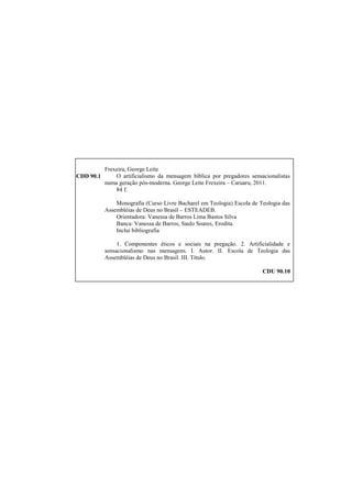 Frexeira, George Leite
CDD 90.1 O artificialismo da mensagem bíblica por pregadores sensacionalistas
numa geração pós-moderna. George Leite Frexeira – Caruaru, 2011.
84 f.
Monografia (Curso Livre Bacharel em Teologia) Escola de Teologia das
Assembléias de Deus no Brasil – ESTEADEB.
Orientadora: Vanessa de Barros Lima Bastos Silva
Banca: Vanessa de Barros, Saulo Soares, Erodita.
Inclui bibliografia
1. Componentes éticos e sociais na pregação. 2. Artificialidade e
sensacionalismo nas mensagens. I. Autor. II. Escola de Teologia das
Assembléias de Deus no Brasil. III. Título.
CDU 90.10
 