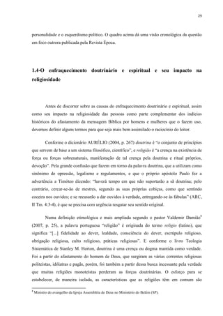 29
personalidade e o esquerdismo político. O quadro acima dá uma visão cronológica da questão
em foco outrora publicada pela Revista Época.
1.4-O enfraquecimento doutrinário e espiritual e seu impacto na
religiosidade
Antes de discorrer sobre as causas do enfraquecimento doutrinário e espiritual, assim
como seu impacto na religiosidade das pessoas como parte complementar dos indícios
históricos do afastamento da mensagem Bíblica por homens e mulheres que o fazem uso,
devemos definir alguns termos para que seja mais bem assimilado o raciocínio do leitor.
Conforme o dicionário AURÉLIO (2004, p. 267) doutrina é “o conjunto de princípios
que servem de base a um sistema filosófico, científico”, e religião é “a crença na existência de
força ou forças sobrenaturais, manifestação de tal crença pela doutrina e ritual próprios,
devoção”. Pela grande confusão que fazem em torno da palavra doutrina, que a utilizam como
sinônimo de opressão, legalismo e regulamentos, e que o próprio apóstolo Paulo fez a
advertência a Timóteo dizendo: “haverá tempo em que não suportarão a sã doutrina; pelo
contrário, cercar-se-ão de mestres, segundo as suas próprias cobiças, como que sentindo
coceira nos ouvidos; e se recusarão a dar ouvidos à verdade, entregando-se às fábulas” (ARC,
II Tm. 4:3-4), é que se precisa com urgência resgatar seu sentido original.
Numa definição etimológica e mais ampliada segundo o pastor Valdemir Damião8
(2007, p. 25), a palavra portuguesa “religião” é originada do termo religio (latino), que
significa “[...] fidelidade ao dever, lealdade, consciência do dever, escrúpulo religioso,
obrigação religiosa, culto religioso, práticas religiosas”. E conforme o livro Teologia
Sistemática de Stanley M. Horton, doutrina é uma crença ou dogma mantida como verdade.
Foi a partir do afastamento do homem de Deus, que surgiram as várias correntes religiosas
politeístas, idólatras e pagãs, porém, foi também a partir dessa busca incessante pela verdade
que muitas religiões monoteístas perderam as forças doutrinárias. O esforço para se
estabelecer, de maneira isolada, as características que as religiões têm em comum são
8
Ministro do evangelho da Igreja Assembléia de Deus no Ministério do Belém (SP).
 