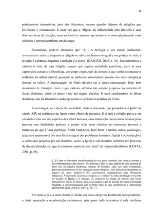 30
praticamente impossíveis, pois são diferentes, mesmo quando falamos de religiões que
professam o cristianismo. E cada vez que a religião foi influenciada pela filosofia e suas
diversas áreas de atuação, mais racionalista procura apresentar-se e conseqüentemente mais
colocam o antropocentrismo em destaque.
Resumindo, pode-se pressupor que: “[...] A teologia é um estudo intelectual,
sistemático e teórico, enquanto a religião se refere ao homem integral e sua prática de vida; a
religião é a prática, enquanto a teologia é a teoria” (DAMIÃO, 2007, p. 30). Reconhecemos a
existência ativa de uma religião, sempre que alguma sociedade manifeste, entre as suas
expressões culturais e filosóficas, um corpo organizado de crenças a que venha ultrapassar a
realidade da ordem natural, passando ao ambiente sobrenatural, mesmo nas mais complexas
formas de cultos. A preocupação de Paulo deveria ser a nossa preocupação hoje, pois
momentos de transição como o que estamos vivendo são sempre propícios ao aumento de
falsas doutrinas, como já temos visto em alguns círculos. E para combatermos às falsas
doutrinas, não há alternativa senão apresentar a verdadeira doutrina de Cristo.
A sociologia, ou ciência da sociedade, abriu a discussão por pensadores a partir do
século XIX na existência da Igreja como objeto de pesquisa. É ai que a religião passa a ser
encarada como um dos aspectos da cultura humana, uma instituição como outras criadas pelas
pessoas com finalidades práticas, e muitas delas mais voltadas aos interesses terrenos e
materiais do que à vida espiritual. Émile Durkheim, Karl Marx e muitos outros sociólogos,
julgavam responsável por uma falsa imagem dos problemas humanos, ligada à acomodação e
à submissão pregadas por sua doutrina, assim, a Igreja e esta doutrina sofreram um processo
de dessacralização, em que se eliminou muito de sua “aura” de transcendentalismo (COSTA,
2005, p. 58).
[...] O que se denomina descristianização toca, pelo contrário, nas crenças íntimas e
no comportamento das pessoas. Ela exprime o fato de que, depois de uma centena de
anos nas sociedades modernas, massas de homens, cada vez mais compactas,
parecem desinteressar-se por qualquer crença religiosa. Elas deixam de freqüentar os
lugares de culto, afastam-se dos sacramentos, negligenciam suas obrigações
religiosas. A regressão da prática religiosa é o indício de uma desafeição crescente
no tocante às Igrejas e à religião. Ao contrário do estado de espírito que havia
presidido no início do século XIX, a laicização e que se definia por uma hostilidade
militante, a descristianização não exprime mais do que desinteresse e indiferença
(RÉMOND apud COSTA, 2005, p. 76/77).
Em suma a fé e a razão foram divididas em duas categorias totalmente independentes,
e desta separação a secularização enraizou-se, pois quase tudo necessário à vida cotidiana
 