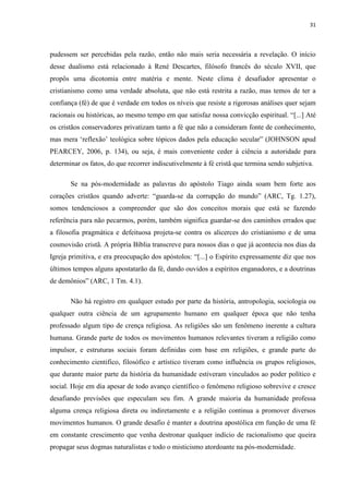 31
pudessem ser percebidas pela razão, então não mais seria necessária a revelação. O início
desse dualismo está relacionado à René Descartes, filósofo francês do século XVII, que
propôs uma dicotomia entre matéria e mente. Neste clima é desafiador apresentar o
cristianismo como uma verdade absoluta, que não está restrita a razão, mas temos de ter a
confiança (fé) de que é verdade em todos os níveis que resiste a rigorosas análises quer sejam
racionais ou históricas, ao mesmo tempo em que satisfaz nossa convicção espiritual. “[...] Até
os cristãos conservadores privatizam tanto a fé que não a consideram fonte de conhecimento,
mas mera „reflexão‟ teológica sobre tópicos dados pela educação secular” (JOHNSON apud
PEARCEY, 2006, p. 134), ou seja, é mais conveniente ceder à ciência a autoridade para
determinar os fatos, do que recorrer indiscutivelmente à fé cristã que termina sendo subjetiva.
Se na pós-modernidade as palavras do apóstolo Tiago ainda soam bem forte aos
corações cristãos quando adverte: “guarda-se da corrupção do mundo” (ARC, Tg. 1.27),
somos tendenciosos a compreender que são dos conceitos morais que está se fazendo
referência para não pecarmos, porém, também significa guardar-se dos caminhos errados que
a filosofia pragmática e defeituosa projeta-se contra os alicerces do cristianismo e de uma
cosmovisão cristã. A própria Bíblia transcreve para nossos dias o que já acontecia nos dias da
Igreja primitiva, e era preocupação dos apóstolos: “[...] o Espírito expressamente diz que nos
últimos tempos alguns apostatarão da fé, dando ouvidos a espíritos enganadores, e a doutrinas
de demônios” (ARC, 1 Tm. 4.1).
Não há registro em qualquer estudo por parte da história, antropologia, sociologia ou
qualquer outra ciência de um agrupamento humano em qualquer época que não tenha
professado algum tipo de crença religiosa. As religiões são um fenômeno inerente a cultura
humana. Grande parte de todos os movimentos humanos relevantes tiveram a religião como
impulsor, e estruturas sociais foram definidas com base em religiões, e grande parte do
conhecimento cientifico, filosófico e artístico tiveram como influência os grupos religiosos,
que durante maior parte da história da humanidade estiveram vinculados ao poder político e
social. Hoje em dia apesar de todo avanço científico o fenômeno religioso sobrevive e cresce
desafiando previsões que especulam seu fim. A grande maioria da humanidade professa
alguma crença religiosa direta ou indiretamente e a religião continua a promover diversos
movimentos humanos. O grande desafio é manter a doutrina apostólica em função de uma fé
em constante crescimento que venha destronar qualquer indício de racionalismo que queira
propagar seus dogmas naturalistas e todo o misticismo atordoante na pós-modernidade.
 