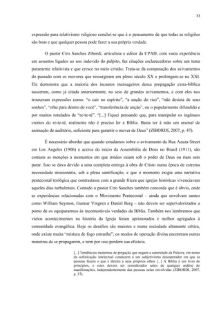 33
expressão para relativismo religioso concluí-se que é o pensamento de que todas as religiões
são boas e que qualquer pessoa pode fazer a sua própria verdade.
O pastor Ciro Sanches Zibordi, articulista e editor da CPAD, com vasta experiência
em assuntos ligados ao uso indevido do púlpito, faz citações esclarecedoras sobre um tema
puramente relativista e que cresce no meio cristão; Trata-se da comparação dos avivamentos
do passado com os moveres que ressurgiram em pleno século XX e prolongam-se no XXI.
Ele demonstra que a maioria dos incautos mensageiros dessa propagação extra-bíblica
nasceram, como já citada anteriormente, no seio de grandes avivamentos, e com eles nos
trouxeram expressões como: “o cair no espírito”, “a unção do riso”, “não desista de seus
sonhos”, “olhe para dentro de você”, “transferência de unção”, ou o popularmente difundido e
por muitos rotulados de “re-te-té”. “[...] Fiquei pensando que, para manipular os ingênuos
crentes do re-te-té, realmente não é preciso ler a Bíblia. Basta ter à mão um arsenal de
animação de auditório, suficiente para garantir o mover de Deus” (ZIBORDI, 2007, p. 47).
É necessário abordar que quando estudamos sobre o avivamento da Rua Azuza Street
em Los Angeles (1906) e acerca do início da Assembléia de Deus no Brasil (1911), são
comuns as menções a momentos em que irmãos caiam sob o poder de Deus ou riam sem
parar. Isso se dava devido a uma completa entrega à obra de Cristo numa época de estrema
necessidade missionária, sob a plena santificação, e que o momento exigia uma narrativa
pentecostal teológica que contrastasse com a grande frieza que igrejas históricas vivenciavam
aqueles dias turbulentos. Contudo o pastor Ciro Sanches também concorda que é óbvio, onde
as experiências relacionadas com o Movimento Pentecostal – ainda que envolvam santos
como William Seymon, Gunnar Vingren e Daniel Berg – não devem ser supervalorizados a
ponto de os equipararmos às incontestáveis verdades da Bíblia. Também nos lembremos que
vários acontecimentos na história da Igreja foram aprimorados e melhor agregados à
comunidade evangélica. Hoje os desafios são maiores e numa sociedade altamente crítica,
onde existe muita “mistura de fogo estranho”, os modos de operação divina encontram outras
maneiras de se propagarem, e nem por isso perdem sua eficácia.
[...] Tendências modernas de pregação que negam a autoridade da Palavra, em nome
da sofisticação intelectual conduzem a um subjetivismo desesperador em que as
pessoas fazem o que é direito a seus próprios olhos [...] A Bíblia é um livro de
princípios, e estes devem ser considerados antes de qualquer análise de
manifestações, independentemente das pessoas nelas envolvidas (ZIBORDI, 2007,
p. 57).
 
