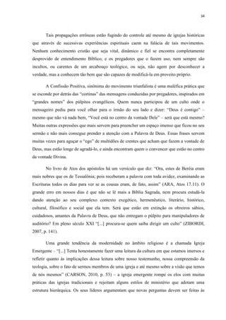 34
Tais propagações errôneas estão fugindo do controle até mesmo de igrejas históricas
que através de sucessivas experiências espirituais caem na falácia de tais movimentos.
Nenhum conhecimento cristão que seja vital, dinâmico e fiel se encontra completamente
desprovido de entendimento Bíblico, e os pregadores que o fazem uso, nem sempre são
incultos, ou carentes de um arcabouço teológico, ou seja, não agem por desconhecer a
verdade, mas a conhecem tão bem que são capazes de modificá-la em proveito próprio.
A Confissão Positiva, sinônima do movimento triunfalista é uma maléfica prática que
se esconde por detrás das “cortinas” das mensagens conduzidas por pregadores, inspirados em
“grandes nomes” dos púlpitos evangélicos. Quem nunca participou de um culto onde o
mensageiro pediu para você olhar para o irmão do seu lado e dizer: “Deus é contigo” –
mesmo que não vá nada bem, “Você está no centro da vontade Dele” – será que está mesmo?
Muitas outras expressões que mais servem para preencher um espaço imenso que ficou no seu
sermão e não mais consegue prender a atenção com a Palavra de Deus. Essas frases servem
muitas vezes para aguçar o “ego” de multidões de crentes que acham que fazem a vontade de
Deus, mas estão longe de agradá-lo, e ainda encontram quem o convencer que estão no centro
da vontade Divina.
No livro de Atos dos apóstolos há um versículo que diz: “Ora, estes de Beréia eram
mais nobres que os de Tessalônia; pois receberam a palavra com toda avidez, examinando as
Escrituras todos os dias para ver se as cousas eram, de fato, assim” (ARA, Atos 17.11). O
grande erro em nossos dias é que não se lê mais a Bíblia Sagrada, nem procura estudá-la
dando atenção ao seu complexo contexto exegético, hermenêutico, literário, histórico,
cultural, filosófico e social que ela tem. Será que estão em extinção os obreiros sábios,
cuidadosos, amantes da Palavra de Deus, que não entregam o púlpito para manipuladores de
auditório? Em pleno século XXI “[...] procura-se quem saiba dirigir um culto” (ZIBORDI,
2007, p. 141).
Uma grande tendência da modernidade no âmbito religioso é a chamada Igreja
Emergente – “[...] Tenta honestamente fazer uma leitura da cultura em que estamos imersos e
refletir quanto às implicações dessa leitura sobre nosso testemunho, nossa compreensão da
teologia, sobre o fato de sermos membros de uma igreja e até mesmo sobre a visão que temos
de nós mesmos” (CARSON, 2010, p. 53) – a igreja emergente rompe os elos com muitas
práticas das igrejas tradicionais e rejeitam alguns estilos de ministério que adotam uma
estrutura hierárquica. Os seus líderes argumentam que novas perguntas devem ser feitas às
 