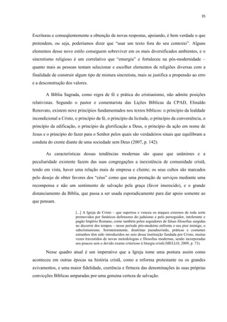 35
Escrituras e conseqüentemente a obtenção de novas respostas, apoiando, é bem verdade o que
pretendem, ou seja, poderíamos dizer que “usar um texto fora do seu contexto”. Alguns
elementos desse novo estilo conseguem sobreviver em os mais diversificados ambientes, e o
sincretismo religioso é um correlativo que “emergiu” e fortaleceu na pós-modernidade –
quanto mais as pessoas tentam selecionar e escolher elementos de religiões diversas com a
finalidade de construir algum tipo de mistura sincretista, mais se justifica a propensão ao erro
e a desconstrução dos valores.
A Bíblia Sagrada, como regra de fé e prática do cristianismo, não admite posições
relativistas. Segundo o pastor e comentarista das Lições Bíblicas da CPAD, Elinaldo
Renovato, existem nove princípios fundamentados nos textos bíblicos: o princípio da lealdade
incondicional a Cristo, o princípio da fé, o princípio da licitude, o princípio da conveniência, o
princípio da edificação, o princípio da glorificação a Deus, o princípio da ação em nome de
Jesus e o princípio do fazer para o Senhor pelos quais são verdadeiros sinais que equilibram a
conduta do crente diante de uma sociedade sem Deus (2007, p. 142).
As características dessas tendências modernas são quase que unânimes e a
peculiaridade existente fazem das suas congregações a inexistência de comunidade cristã,
tendo em vista, haver uma relação mais de empresa e cliente; os seus cultos são marcados
pelo desejo de obter favores dos “céus” como que uma prestação de serviços mediante uma
recompensa e não um sentimento de salvação pela graça (favor imerecido), e o grande
distanciamento da Bíblia, que passa a ser usada esporadicamente para dar apoio somente ao
que pensam.
[...] A Igreja de Cristo – que suportou e venceu os ataques externos de toda sorte
promovidos por fanáticos defensores do judaísmo e pelo perseguidor, intolerante e
pagão Império Romano, como também pelos seguidores de falsas filosofias surgidas
no decorrer dos tempos – nesse período pós-moderno enfrenta o seu pior inimigo, o
subcristianismo. Sorrateiramente, doutrinas pseudocristãs, práticas e costumes
estranhos têm sido introduzidos no seio dessa instituição fundada por Cristo, muitas
vezes travestidos de novas metodologias e filosofias modernas, sendo incorporadas
aos poucos sem o devido exame criterioso à liturgia cristã (MELLO, 2009, p. 73).
Nesse quadro atual é um imperativo que a Igreja tome uma postura assim como
aconteceu em outras épocas na história cristã, como a reforma protestante ou os grandes
avivamentos, e uma maior fidelidade, coerência e firmeza das denominações às suas próprias
convicções Bíblicas amparadas por uma genuína certeza de salvação.
 