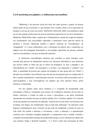 36
2.2-O marketing nos púlpitos e o utilitarismo mercantilista
“Marketing é um processo social por meio dos quais pessoas e grupos de pessoas
obtêm aquilo de que necessitam e o que desejam com a criação, oferta e livre negociação de
produtos e serviços de valor com outros” (KOTLER e KELLER, 2006). Essa definição é dada
por um dos grandes profissionais da área de marketing empresarial em seu livro Introdução à
Marketing. Philip Kotler sabia o quanto que é fundamental no mundo dos negócios despertar
nos consumidores suas necessidades reprimidas e demonstrar como supri-las através de
produtos e serviços. Marketing também é palavra sinônima de “mercadologia”, de
“propaganda”. E é nessa emblemática com a etimologia da palavra que o marketing nos
púlpitos tem sido propagado fomentando as necessidades reprimidas nas pessoas, tentando
supri-las com produtos e serviços na dimensão espiritual.
O utilitarismo mercadológico (doutrina que considera as ações humanas como
movidas pela procura do atendimento máximo aos interesses individuais) é uma dicotomia
que envolve ambos os lados dos que se utiliza em propagá-la, ou seja, o pregador e seu
individualismo em “vender” sua mensagem e o ouvinte e sua disposição a “comprar” essa
idéia. A quantidade de pessoas que seguem um pregador ou uma igreja pelo seu “rótulo” e
não pelo seu conteúdo é uma afirmativa que não precisa de pesquisas para ser comprovada. O
fato é exposto naturalmente e aclamado pelas maiorias. As pessoas estão acostumadas com os
super-pregadores e suas extravagâncias nos púlpitos que mais parecem shows, gritos
frenéticos e ritualização.
Um dos grandes males desse modismo é o evangelho da prosperidade onde
mercadejam a Palavra e manipulam seus ensinos. Os verdadeiros elementos de um culto ao
Senhor valorizam o Criador de todas as coisas e descortinam a sua glória distribuída
intimamente aos corações dos que em espírito adoram. Em 1 Coríntios capítulo 14 e versículo
26 diz que quando nos reunirmos em adoração, “cada um de vós tem salmo, tem doutrina, tem
revelação, tem língua, tem interpretação. Faça-se tudo para edificação”. Os elementos estão
dispostos ordenadamente nesse versículo em que cada um completará o sentido do outro na
vida cristã. Há contido a doutrina, o avivamento, a ética, a adoração e a aprendizagem
coerentes com a formação evangélica adequada e o compromisso com a verdade. Contudo o
evangelho da prosperidade (teologia da prosperidade) prega o avesso afirmado por alguns dos
seus teólogos: Hagin e Kenneth Copeland – “[...] Você é tanto uma encarnação de Deus
 