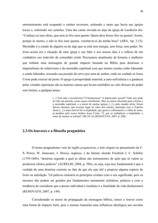 38
entretenimento está ocupando o caráter reverente, ordenado e santo que havia nas igrejas
locais e, sobretudo nos sermões. Uma das cartas enviada ao anjo da igreja de Laodicéia diz:
“Conheço as tuas obras, que nem és frio nem quente. Quem dera fosses frio ou quente! Assim,
porque és morno, e não és frio nem quente, vomitar-te-ei da minha boca” (ARA, Ap. 3.15).
Mornidão é o estado de alguém ou de algo que se está sem energia, sem força, sem poder. No
texto acima era a situação de uma igreja e seu líder e nos nossos dias é o reflexo de um
verdadeiro uso indevido da comunhão cristã. Precisamos atualmente de homens e mulheres
que tenham uma mensagem de grande impacto baseada na Bíblia para destronar o
imperialismo do relativismo e da mornidão espiritual com que muitos crentes estão liderando
e sendo liderados, trocando sua posição de servo por uma de senhor, onde na verdade só Jesus
Cristo pode exercer tal posto. O apego à prosperidade material, a auto-suficiência e a ganância
pelas virtudes espirituais são as maiores causas que levam multidões ao vale obscuro do poder
sem limites, a qualquer preço.
[...] Terá sido o secularismo? O humanismo? A depravação sexual? Tudo isso pode
ter tido sua parcela, como causa contribuinte. Mas as causas eficientes para a frieza e
a mornidão espiritual, e a morte de muitas igrejas [...] e pelo mundo afora, foram
fatores internos, que tiveram lugar no meio dos crentes, batizados com o Espírito
Santo [...] o mais terrível foi a iniqüidade, que gerou o esfriamento e a falta de amor,
já preditos pelo nosso Senhor Jesus Cristo: “E, por se multiplicar a iniqüidade, o
amor de muitos se esfriará” (Mt 24.12) (RENOVATO, 2007, p. 208).
2.3-Os louvores e a filosofia pragmática
O termo pragmatismo vem do inglês pragmatism, e tem origem no pensamento de C.
S. Peirce, W. Jamesano, J. Dewey, ingleses, e do literato alemão Friedrich J. C. Schiller
(1759-1805); “doutrina segundo a qual as idéias são instrumentos de ação que só valem se
produzem efeitos práticos” (AURÉLIO, 2004, p. 586), ou seja, cuja tese fundamental é que a
verdade de uma doutrina consiste no fato de que ela seja útil e propicie alguma espécie de
êxito ou satisfação. Tal palavra contraria os princípios cristãos com o seu significado, pois os
mesmos não podem ser guiados por fundamentos meramente utilitários, práticos e com a
tendência de considerar que o prazer individual e imediato é a finalidade da vida (hedonismo)
(RENOVATO, 2007, p. 149).
Considerando os meios de propagação da mensagem bíblica, temos o louvor como
uma forma de impacto forte, pois o mesmo transmite uma influência ideológica aos ouvidos
 
