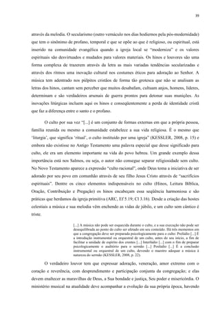 39
através da melodia. O secularismo (outro vernáculo nos dias hodiernos pela pós-modernidade)
que tem o sinônimo de profano, temporal e que se opõe ao que é religioso, ou espiritual, está
inserido na comunidade evangélica quando a igreja local se “moderniza” e os valores
espirituais são desvirtuados e mudados para valores materiais. Os hinos e louvores são uma
forma complexa de trazerem através da letra as mais variadas tendências secularizadas e
através dos ritmos uma inovação cultural nos costumes éticos para adoração ao Senhor. A
música tem adentrado nos púlpitos cristãos de forma tão grotesca que não se analisam as
letras dos hinos, cantam sem perceber que muitos desabafam, cultuam anjos, homens, líderes,
determinam e são verdadeiros arsenais de guerra prontos para detonar suas munições. As
inovações litúrgicas incluem aqui os hinos e conseqüentemente a perda de identidade cristã
que faz a diferença entre o santo e o profano.
O culto por sua vez “[...] é um conjunto de formas externas em que a própria pessoa,
família reunida ou mesmo a comunidade estabelece a sua vida religiosa. É o mesmo que
„liturgia‟, que significa „ritual‟, o culto instituído por uma igreja” (KESSLER, 2008, p. 15) e
embora não existisse no Antigo Testamento uma palavra especial que desse significado para
culto, ele era um elemento importante na vida do povo hebreu. Um grande exemplo dessa
importância está nos Salmos, ou seja, o autor não consegue separar religiosidade sem culto.
No Novo Testamento aparece a expressão “culto racional”, onde Deus toma a iniciativa de ser
adorado por seu povo em comunhão através de seu filho Jesus Cristo através de “sacrifícios
espirituais”. Dentre os cinco elementos indispensáveis no culto (Hinos, Leitura Bíblica,
Oração, Contribuição e Pregação) os hinos encabeçam essa seqüência harmoniosa e são
práticas que herdamos da igreja primitiva (ARC, Ef 5.19; Cl 3.16). Desde a criação das hostes
celestiais a música e sua melodia vêm enchendo as vidas de júbilo, e um culto sem cântico é
triste.
[...] A música não pode ser esquecida durante o culto, e a sua execução não pode ser
desequilibrada ao ponto do culto ser afetado em seu conteúdo. Há três momentos em
que a congregação deve ser preparada psicologicamente para o culto: Prelúdio [...] É
a introdução instrumental ou orquestral de um culto, antes do seu início, a fim de
facilitar a unidade de espírito dos crentes [...] Interlúdio [...] com o fim de preparar
psicologicamente o auditório para o sermão [...] Poslúdio [...] É a conclusão
instrumental ou orquestral de um culto, devendo o maestro adequar a música à
natureza do sermão (KESSLER, 2008, p. 22).
O verdadeiro louvor tem que expressar adoração, veneração, amor extremo com o
coração e reverência, com desprendimento e participação conjunta da congregação; e elas
devem enaltecer as maravilhas de Deus, a Sua bondade e justiça, Seu poder e misericórdia. O
ministério musical na atualidade deve acompanhar a evolução da sua própria época, havendo
 