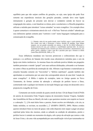 40
equilíbrio para que não surjam conflitos de gerações, ou seja, uma igreja não pode ficar
somente nas experiências musicais das gerações passadas, contudo deve estar ligada
intimamente à geração do presente sem desviar o verdadeiro sentido do louvor na
congregação dos santos, e sem banalizar os ritmos, pois o secularismo e a filosofia pragmática
utilizam a melodia para introduzir “coisas estranhas” no meio evangélico. Um exemplo disso
é querer comunicar o cristianismo através do rock n’Roll nos “festivais cristãos” sabendo que
seus defensores apelam somente para “curtirem o som” numa linguagem inadequada para a
comunicação do evangelho.
[...] Satanás, antes de sua queda (ainda como Lúcifer), regia o coral celestial, pois
fora criado com toda a formosura e beleza, aferidor de medidas. Suas harpas
tangiam, era um grande entendido em música, e não lhe foi difícil influenciar o
homem através de sons, por conhecer a sensibilidade espiritual dele. As músicas
inspiradas por Satanás levam o homem aos ritmos irreverentes e desarmoniosos, aos
gritos, gestos, símbolos e tudo o que lhe é peculiar para que o homem se rebele
contra Deus (KESSLER, 2008, p. 31).
Essas influências mundanas nos louvores promovem o exibicionismo dos que o
praticam e os artifícios de Satanás têm trazido essas abomináveis melodias para o seio da
Igreja com títulos inofensivos. As mesmas frases da confissão positiva faladas nas pregações
também permeiam o mundo “gospel” com suas sutilezas disfarçadas, colocando o ser humano
no centro e Deus na periferia da construção da vida. Afloram o ego humano e materializam as
emoções baseadas somente em “louvorzões” e “delírios espirituais”, quando também não
aprofundam os sentimentos por um amor não correspondido através de uma bela “canção de
amor evangélica”. A Bíblia é repleta de exemplos, tanto no Antigo quanto no Novo
Testamento, de formas corretas de adoração e utilização do perfeito louvor a Deus,
contrariando todo e qualquer movimento ou inovação litúrgica que esteja em desacordo com a
proposta do evangelho de Cristo.
Certamente um trecho extraído da quarta estrofe do hino 126 da Harpa Cristã (CPAD)
de autoria da missionária Frida Vingren (esposa do missionário Gunnar Vingren, fundador
das Assembléias de Deus no Brasil), diz tudo o que queremos mostrar com respeito ao louvor
e a adoração: “[...] Os mais belos hinos e poesias, foram escritos em tribulação, e do céu, as
lindas melodias, se ouviram, na escuridão [...]” (HARPA CRISTÃ, 2009). Muitos cristãos
querem introduzir hinos no meio da igreja e não estão dispostos nem sequer a pagar um preço
espiritual pelas letras dos mesmos, ainda se achando na condição de adoradores, porém o
perfeito louvor é cantado nos momentos de alegria, sob o preço da salvação que custou a vida
de Jesus Cristo, e de uma vida acompanhada por uma modificação visível por testemunhas no
 