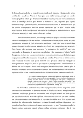 42
do Evangelho, contudo faz-se necessário que somada a ela haja uma vida de oração, jejum,
santificação e estudo da Palavra de Deus para uma melhor contextualização do sermão.
Muitos pregadores acham que devemos somente falar o que o povo quer ouvir, caindo numa
falácia e contradição Bíblica, pois, homens e mulheres de Deus, inspirados pelo Espírito
Santo nem sempre agradaram quando proferiram os decretos divinos. A Bíblia é um livro que
não permite a interpretação particular baseada somente no que “eu acho”, mas de inteira
propriedade do Senhor que permitiu sua confecção e propagação para determinar o trajeto
pelo qual o homem deve andar conduzindo-o pela verdade.
Como atualmente as pessoas, motivadas por interesses próprios, estão desacostumadas
com uma mensagem que fale aos ouvintes e mostrem os seus erros e culpas, muitos procuram
conforto num ambiente de fácil acomodação doutrinária e onde com muita expressividade
possam simplesmente oferecer uma adoração superficial, sem compromisso com a verdade.
Estes lugares são propícios para inspirarem “os animadores de auditórios” que estão
preocupados na divulgação de seus nomes e a seduzirem vidas enganando os “néscios” na fé.
Tais pessoas confiam nas suas experiências e em seus conhecimentos, que são bastante para
propagarem sua filosofia mercenária disfarçada em sermões. O exemplo de Cristo destrona
todo e qualquer modismo que queira interferir nesse processo salutar de percepção da
mensagem bíblica, porque Ele, mais do que ninguém se preocupou com a forma de abordar as
pessoas nos seus diálogos e muito mais abrangentes na oratória dos seus sermões para as
multidões, utilizando meios de comunicação dos seus dias e experimentando todo e qualquer
argumento que o levasse à informação saudável do conhecimento aos corações necessitados.
[...] O sermão é um mecanismo de construção de ponte que une o mundo antigo do
texto bíblico ao mundo moderno da congregação. A contextualização é a argamassa
que liga esses dois mundos haja vista que o pregador tenta ajudar a congregação a
entender a relevância do texto para a vida [...] Assim, o pregador viaja para lá e para
cá, do texto ao contexto moderno, desenvolvendo a superestrutura do texto e sua
contextualização para nossos dias. (OSBORNE, 2009, p. 561).
Na atualidade é costumeiro nos cultos neo-pentecostais muitos pregadores serem
sensacionalistas ao extremo, ao ponto de envolver os incautos ouvintes e manipularem suas
vontades e seus desejos, pondo em suas mentes, uma “lavagem cerebral” tão bem aplicada
que a platéia é conduzida ao delírio espiritual, como que num ritual tão “perfeito” e vicioso
que conseguem causar nas pessoas não só emoções distorcidas (sem livre escolha), mas
abandono das origens cristãs, fanatismos e perda de identidade espiritual. Geralmente estes
sensacionalistas fazem uso também de alguns apetrechos para os seus “rituais de animação”: a
fogueira santa; a água santa; espargir sal para purificar ambientes; proclamam o dia da cura,
 