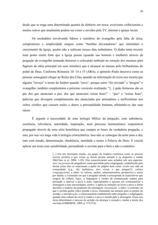 43
desde que se traga uma determinada quantia de dinheiro em troca; exorcismo exibicionista e
muitos outros que atualmente podem ser vistos e ouvidos pela TV, internet e igrejas locais.
Os escândalos envolvendo líderes e membros do evangelho pela falta de ética,
compromisso e simplicidade surgem como “bombas devastadoras” que intimidam o
crescimento da Igreja, porém não a sufocam nesses dias turbulentos. O diabo tenta investir
num ponto muito forte que a Igreja possui (quando usa homens e mulheres através da
pregação do evangelho tentando distorcer e colocando ambição no coração dos mesmos para
fugirem da idéia principal em seus sermões) que é alcançar as massas pelo brilhantismo do
poder de Deus. Conforme Romanos 10. 14 e 15 (ARA), o apóstolo Paulo descreve como as
pessoas conseguem chegar ao Reino dos Céus, quando na informação do texto nos mostra que
alguém “invoca” o nome do Senhor quando “ouve”, porque outro “foi enviado” e “pregou” o
evangelho; também complementa o próximo versículo exultando: “[...] quão formosos são os
pés dos que anunciam a paz, dos que anunciam coisas boas!” – “paz” e “coisas boas”,
palavras que divergem completamente das anunciadas por animadores e artificialistas nos
cultos cristãos que causam males e danos a personalidade humana, afastando-os das suas
raízes.
É urgente a necessidade de uma teologia bíblica da pregação, com substância,
coerência, relevância, autoridade, inspiração, num processo hermenêutico responsável
propagado através de uma séria homilética que cumpra as bases da verdadeira pregação, e
esta, por sua vez traga vida à teologia cristocêntrica. Isso não se consegue da noite para o dia,
mas com estudo, determinação, obediência, santidade e temor à Palavra de Deus. É crucial
aplicar um texto com sensibilidade, persuadindo o ouvinte para o bem e não o contrário.
[...] Em um fascinante estudo, um grupo de eruditos examinou como as pessoas
ouvem sermões e que coisas as fazem prestar atenção e se disporem a mudar
(McClure et al. 2004: 1-20). Eles caracterizaram seus achados sob seis aspectos:
etos, ou persona de pregadores como percebida pela congregação, estabelecido pela
forma como eles se relacionam a partir do púlpito bem como vivem sua vida na
comunidade (e.g., são autênticos, eles vivem o que pregam?); cultura
congregacional, a saber, os valores, caráter, relacionamentos, perspectiva e assim
por diante, e a extensão em que o pregador atende e corresponde às expectativas que
surgem da cultura; logos, a linguagem e modos de comunicação usados para
persuadir e motivar o povo à ação, especialmente o sucesso em contextualizar a
mensagem a suas necessidades; pathos, o apelo às emoções ao levar o povo a tomar
decisões a respeito do propósito da mensagem; encarnação, a saber, a extensão em
que o sermão ganha vida e prende o povo, chamando sua atenção para os pontos do
sermão; e identificação, o relacionamento estabelecido entre pregador e congregação
quando uma cultura de ouvir é criada e o povo é atraído para a mensagem. Essas seis
áreas determinam o sucesso do sermão em alcançar o coração e mudar a mente dos
ouvintes (OSBORNE, 2009, p. 573/574).
 