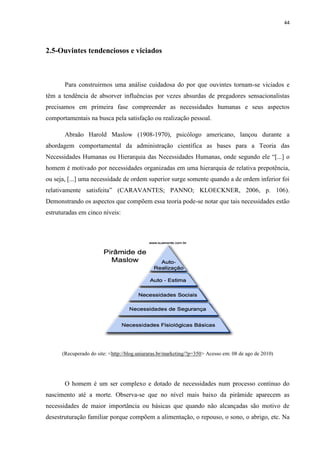 44
2.5-Ouvintes tendenciosos e viciados
Para construirmos uma análise cuidadosa do por que ouvintes tornam-se viciados e
têm a tendência de absorver influências por vezes absurdas de pregadores sensacionalistas
precisamos em primeira fase compreender as necessidades humanas e seus aspectos
comportamentais na busca pela satisfação ou realização pessoal.
Abraão Harold Maslow (1908-1970), psicólogo americano, lançou durante a
abordagem comportamental da administração científica as bases para a Teoria das
Necessidades Humanas ou Hierarquia das Necessidades Humanas, onde segundo ele “[...] o
homem é motivado por necessidades organizadas em uma hierarquia de relativa prepotência,
ou seja, [...] uma necessidade de ordem superior surge somente quando a de ordem inferior foi
relativamente satisfeita” (CARAVANTES; PANNO; KLOECKNER, 2006, p. 106).
Demonstrando os aspectos que compõem essa teoria pode-se notar que tais necessidades estão
estruturadas em cinco níveis:
(Recuperado do site: <http://blog.uniararas.br/marketing/?p=350> Acesso em: 08 de ago de 2010)
O homem é um ser complexo e dotado de necessidades num processo contínuo do
nascimento até a morte. Observa-se que no nível mais baixo da pirâmide aparecem as
necessidades de maior importância ou básicas que quando não alcançadas são motivo de
desestruturação familiar porque compõem a alimentação, o repouso, o sono, o abrigo, etc. Na
 