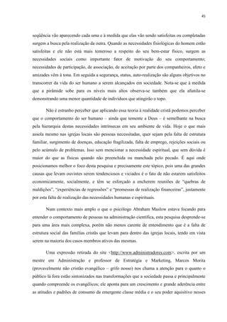 45
seqüência vão aparecendo cada uma e à medida que elas vão sendo satisfeitas ou completadas
surgem a busca pela realização da outra. Quando as necessidades fisiológicas do homem estão
satisfeitas e ele não está mais temeroso a respeito do seu bem-estar físico, surgem as
necessidades sociais como importante fator de motivação do seu comportamento;
necessidades de participação, de associação, de aceitação por parte dos companheiros, afeto e
amizades vêm à tona. Em seguida a segurança, status, auto-realização são alguns objetivos no
transcorrer da vida do ser humano a serem alcançados em sociedade. Nota-se que à medida
que a pirâmide sobe para os níveis mais altos observa-se também que ela afunila-se
demonstrando uma menor quantidade de indivíduos que atingirão o topo.
Não é estranho perceber que aplicando essa teoria à realidade cristã podemos perceber
que o comportamento do ser humano – ainda que temente a Deus – é semelhante na busca
pela hierarquia destas necessidades intrínsecas em seu ambiente de vida. Hoje o que mais
assola mesmo nas igrejas locais são pessoas necessitadas, quer sejam pela falta de estrutura
familiar, surgimento de doenças, educação fragilizada, falta de emprego, rejeições sociais ou
pelo acúmulo de problemas. Isso sem mencionar a necessidade espiritual, que sem dúvida é
maior do que as físicas quando não preenchida ou manchada pelo pecado. É aqui onde
posicionamos melhor o foco desta pesquisa e precisamente este tópico, pois uma das grandes
causas que levam ouvintes serem tendenciosos e viciados é o fato de não estarem satisfeitos
economicamente, socialmente, e têm se esforçado a encherem reuniões de “quebras de
maldições”, “experiências de regressões” e “promessas de realização financeiras”, justamente
por esta falta de realização das necessidades humanas e espirituais.
Num contexto mais amplo o que o psicólogo Abraham Maslow estava focando para
entender o comportamento de pessoas na administração científica, esta pesquisa desprende-se
para uma área mais complexa, porém não menos carente de entendimento que é a falta de
estrutura social das famílias cristãs que levam para dentro das igrejas locais, tendo em vista
serem na maioria dos casos membros ativos das mesmas.
Uma expressão retirada do site <http://www.administradores.com>, escrita por um
mestre em Administração e professor de Estratégia e Marketing, Marcos Morita
(provavelmente não cristão evangélico – grifo nosso) nos chama a atenção para o quanto o
público lá fora estão sintonizados nas transformações que a sociedade passa e principalmente
quando compreende os evangélicos; ele aponta para um crescimento e grande aderência entre
as atitudes e padrões de consumo da emergente classe média e o seu poder aquisitivo nesses
 