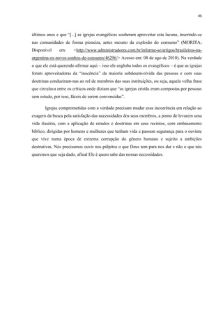 46
últimos anos e que “[...] as igrejas evangélicas souberam aproveitar esta lacuna, inserindo-se
nas comunidades de forma pioneira, antes mesmo da explosão do consumo” (MORITA;
Disponível em: <http://www.administradores.com.br/informe-se/artigos/brasileiros-na-
argentina-os-novos-sonhos-de-consumo/46296/> Acesso em: 08 de ago de 2010). Na verdade
o que ele está querendo afirmar aqui – isso ele engloba todos os evangélicos – é que as igrejas
foram aproveitadoras da “inocência” da maioria subdesenvolvida das pessoas e com suas
doutrinas conduziram-nas ao rol de membros das suas instituições, ou seja, aquela velha frase
que circulava entre os críticos onde diziam que “as igrejas cristãs eram compostas por pessoas
sem estudo, por isso, fáceis de serem convencidas”.
Igrejas comprometidas com a verdade precisam mudar essa incoerência em relação ao
exagero da busca pela satisfação das necessidades dos seus membros, a ponto de levarem uma
vida ilusória, com a aplicação de estudos e doutrinas em seus recintos, com embasamento
bíblico, dirigidas por homens e mulheres que tenham vida e passem segurança para o ouvinte
que vive numa época de extrema corrupção do gênero humano e sujeito a ambições
destrutivas. Nós precisamos ouvir nos púlpitos o que Deus tem para nos dar e não o que nós
queremos que seja dado, afinal Ele é quem sabe das nossas necessidades.
 