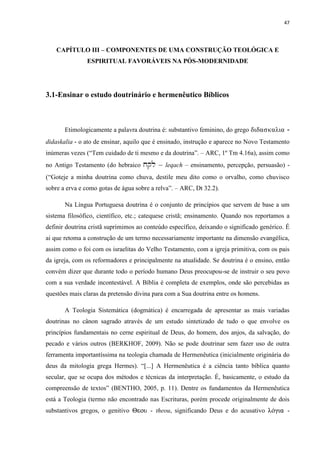 47
CAPÍTULO III – COMPONENTES DE UMA CONSTRUÇÃO TEOLÓGICA E
ESPIRITUAL FAVORÁVEIS NA PÓS-MODERNIDADE
3.1-Ensinar o estudo doutrinário e hermenêutico Bíblicos
Etimologicamente a palavra doutrina é: substantivo feminino, do grego didaskalia -
didaskalia - o ato de ensinar, aquilo que é ensinado, instrução e aparece no Novo Testamento
inúmeras vezes (“Tem cuidado de ti mesmo e da doutrina”. – ARC, 1º Tm 4.16a), assim como
no Antigo Testamento (do hebraico xql – leqach – ensinamento, percepção, persuasão) -
(“Goteje a minha doutrina como chuva, destile meu dito como o orvalho, como chuvisco
sobre a erva e como gotas de água sobre a relva”. – ARC, Dt 32.2).
Na Língua Portuguesa doutrina é o conjunto de princípios que servem de base a um
sistema filosófico, científico, etc.; catequese cristã; ensinamento. Quando nos reportamos a
definir doutrina cristã suprimimos ao conteúdo específico, deixando o significado genérico. É
ai que retoma a construção de um termo necessariamente importante na dimensão evangélica,
assim como o foi com os israelitas do Velho Testamento, com a igreja primitiva, com os pais
da igreja, com os reformadores e principalmente na atualidade. Se doutrina é o ensino, então
convém dizer que durante todo o período humano Deus preocupou-se de instruir o seu povo
com a sua verdade incontestável. A Bíblia é completa de exemplos, onde são percebidas as
questões mais claras da pretensão divina para com a Sua doutrina entre os homens.
A Teologia Sistemática (dogmática) é encarregada de apresentar as mais variadas
doutrinas no cânon sagrado através de um estudo sintetizado de tudo o que envolve os
princípios fundamentais no cerne espiritual de Deus, do homem, dos anjos, da salvação, do
pecado e vários outros (BERKHOF, 2009). Não se pode doutrinar sem fazer uso de outra
ferramenta importantíssima na teologia chamada de Hermenêutica (inicialmente originária do
deus da mitologia grega Hermes). “[...] A Hermenêutica é a ciência tanto bíblica quanto
secular, que se ocupa dos métodos e técnicas da interpretação. É, basicamente, o estudo da
compreensão de textos” (BENTHO, 2005, p. 11). Dentre os fundamentos da Hermenêutica
está a Teologia (termo não encontrado nas Escrituras, porém procede originalmente de dois
substantivos gregos, o genitivo Heou - theou, significando Deus e do acusativo kÁcia -
 