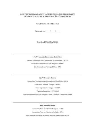 O ARTIFICIALISMO DA MENSAGEM BÍBLICA POR PREGADORES
SENSACIONALISTAS NUMA GERAÇÃO PÓS-MODERNA
GEORGE LEITE FREXEIRA
Aprovado em:_____/_____/_____
BANCA EXAMINADORA
___________________________________________________________________________
Profª Vanessa de Barros Lima Bastos Silva
Bacharel em Teologia com Concentração em Missiologia – BETEL
Licenciatura Plena em Educação Religiosa – BETEL
Pós-Graduação em Teologia Bíblica – SPN
___________________________________________________________________________
Profº Alessandro Barreto
Bacharel em Teologia com Concentração em Missiologia – STPN
Licenciatura Plena em Teologia – IBETEL
Curso Superior em Teologia – UMESP
Capelania Evangélica – UCEBRAS
Pós-Graduação em Educação Religiosa Escolar e Teologia Comparada - ESAB
___________________________________________________________________________
Profª Erodita D`ángele
Licenciatura Plena em Educação Religiosa – STEN
Licenciatura Plena em Ciências da Religião – UVA
Pós-Graduação em Ensino de História das Artes das Religiões - URPE
 