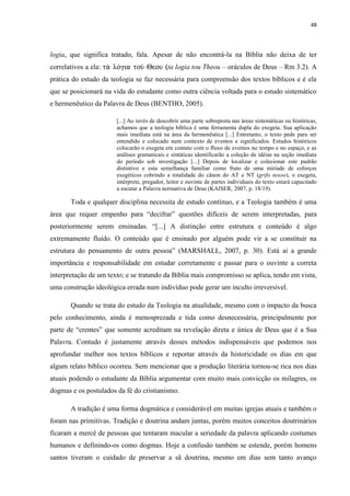 48
logia, que significa tratado, fala. Apesar de não encontrá-la na Bíblia não deixa de ter
correlativos a ela: tƒ kÁcia toË Heou (ta logia tou Theou – oráculos de Deus – Rm 3.2). A
prática do estudo da teologia se faz necessária para compreensão dos textos bíblicos e é ela
que se posicionará na vida do estudante como outra ciência voltada para o estudo sistemático
e hermenêutico da Palavra de Deus (BENTHO, 2005).
[...] Ao invés de descobrir uma parte sobreposta nas áreas sistemáticas ou históricas,
achamos que a teologia bíblica é uma ferramenta dupla do exegeta. Sua aplicação
mais imediata está na área da hermenêutica [...] Entretanto, o texto pede para ser
entendido e colocado num contexto de eventos e significados. Estudos históricos
colocarão o exegeta em contato com o fluxo de eventos no tempo e no espaço, e as
análises gramaticais e sintáticas identificarão a coleção de idéias na seção imediata
do período sob investigação [...] Depois de localizar e colecionar este padrão
distintivo e esta semelhança familiar como fruto de uma miríade de esforços
exegéticos cobrindo a totalidade do cânon do AT e NT (grifo nosso), o exegeta,
intérprete, pregador, leitor e ouvinte de partes individuais do texto estará capacitado
a escutar a Palavra normativa de Deus (KAISER, 2007, p. 18/19).
Toda e qualquer disciplina necessita de estudo contínuo, e a Teologia também é uma
área que requer empenho para “decifrar” questões difíceis de serem interpretadas, para
posteriormente serem ensinadas. “[...] A distinção entre estrutura e conteúdo é algo
extremamente fluído. O conteúdo que é ensinado por alguém pode vir a se constituir na
estrutura do pensamento de outra pessoa” (MARSHALL, 2007, p. 30). Está ai a grande
importância e responsabilidade em estudar corretamente e passar para o ouvinte a correta
interpretação de um texto; e se tratando da Bíblia mais compromisso se aplica, tendo em vista,
uma construção ideológica errada num indivíduo pode gerar um inculto irreversível.
Quando se trata do estudo da Teologia na atualidade, mesmo com o impacto da busca
pelo conhecimento, ainda é menosprezada e tida como desnecessária, principalmente por
parte de “crentes” que somente acreditam na revelação direta e única de Deus que é a Sua
Palavra. Contudo é justamente através desses métodos indispensáveis que podemos nos
aprofundar melhor nos textos bíblicos e reportar através da historicidade os dias em que
algum relato bíblico ocorreu. Sem mencionar que a produção literária tornou-se rica nos dias
atuais podendo o estudante da Bíblia argumentar com muito mais convicção os milagres, os
dogmas e os postulados da fé do cristianismo.
A tradição é uma forma dogmática e considerável em muitas igrejas atuais e também o
foram nas primitivas. Tradição e doutrina andam juntas, porém muitos conceitos doutrinários
ficaram a mercê de pessoas que tentaram macular a seriedade da palavra aplicando costumes
humanos e definindo-os como dogmas. Hoje a confusão também se estende, porém homens
santos tiveram o cuidado de preservar a sã doutrina, mesmo em dias sem tanto avanço
 