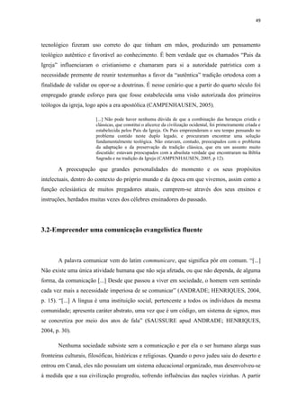49
tecnológico fizeram uso correto do que tinham em mãos, produzindo um pensamento
teológico autêntico e favorável ao conhecimento. É bem verdade que os chamados “Pais da
Igreja” influenciaram o cristianismo e chamaram para si a autoridade patrística com a
necessidade premente de reunir testemunhas a favor da “autêntica” tradição ortodoxa com a
finalidade de validar ou opor-se a doutrinas. É nesse cenário que a partir do quarto século foi
empregado grande esforço para que fosse estabelecida uma visão autorizada dos primeiros
teólogos da igreja, logo após a era apostólica (CAMPENHAUSEN, 2005).
[...] Não pode haver nenhuma dúvida de que a combinação das heranças cristãs e
clássicas, que constitui o alicerce da civilização ocidental, foi primeiramente criada e
estabelecida pelos Pais da Igreja. Os Pais empreenderam o seu tempo pensando no
problema contido neste duplo legado, e procuraram encontrar uma solução
fundamentalmente teológica. Não estavam, contudo, preocupados com o problema
da adaptação e da preservação da tradição clássica, que era um assunto muito
discutido: estavam preocupados com a absoluta verdade que encontraram na Bíblia
Sagrada e na tradição da Igreja (CAMPENHAUSEN, 2005, p 12).
A preocupação que grandes personalidades do momento e os seus propósitos
intelectuais, dentro do contexto do próprio mundo e da época em que vivemos, assim como a
função eclesiástica de muitos pregadores atuais, cumprem-se através dos seus ensinos e
instruções, herdados muitas vezes dos célebres ensinadores do passado.
3.2-Empreender uma comunicação evangelística fluente
A palavra comunicar vem do latim communicare, que significa pôr em comum. “[...]
Não existe uma única atividade humana que não seja afetada, ou que não dependa, de alguma
forma, da comunicação [...] Desde que passou a viver em sociedade, o homem vem sentindo
cada vez mais a necessidade imperiosa de se comunicar” (ANDRADE; HENRIQUES, 2004,
p. 15). “[...] A língua é uma instituição social, pertencente a todos os indivíduos da mesma
comunidade; apresenta caráter abstrato, uma vez que é um código, um sistema de signos, mas
se concretiza por meio dos atos de fala” (SAUSSURE apud ANDRADE; HENRIQUES,
2004, p. 30).
Nenhuma sociedade subsiste sem a comunicação e por ela o ser humano alarga suas
fronteiras culturais, filosóficas, históricas e religiosas. Quando o povo judeu saiu do deserto e
entrou em Canaã, eles não possuíam um sistema educacional organizado, mas desenvolveu-se
à medida que a sua civilização progrediu, sofrendo influências das nações vizinhas. A partir
 