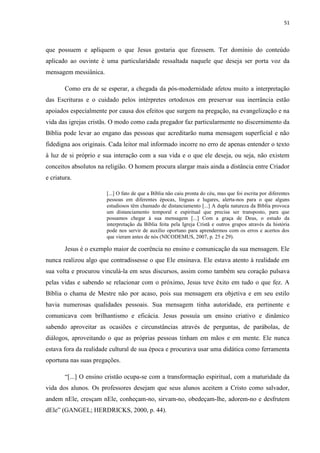 51
que possuem e apliquem o que Jesus gostaria que fizessem. Ter domínio do conteúdo
aplicado ao ouvinte é uma particularidade ressaltada naquele que deseja ser porta voz da
mensagem messiânica.
Como era de se esperar, a chegada da pós-modernidade afetou muito a interpretação
das Escrituras e o cuidado pelos intérpretes ortodoxos em preservar sua inerrância estão
apoiados especialmente por causa dos efeitos que surgem na pregação, na evangelização e na
vida das igrejas cristãs. O modo como cada pregador faz particularmente no discernimento da
Bíblia pode levar ao engano das pessoas que acreditarão numa mensagem superficial e não
fidedigna aos originais. Cada leitor mal informado incorre no erro de apenas entender o texto
à luz de si próprio e sua interação com a sua vida e o que ele deseja, ou seja, não existem
conceitos absolutos na religião. O homem procura alargar mais ainda a distância entre Criador
e criatura.
[...] O fato de que a Bíblia não caiu pronta do céu, mas que foi escrita por diferentes
pessoas em diferentes épocas, línguas e lugares, alerta-nos para o que alguns
estudiosos têm chamado de distanciamento [...] A dupla natureza da Bíblia provoca
um distanciamento temporal e espiritual que precisa ser transposto, para que
possamos chegar à sua mensagem [...] Com a graça de Deus, o estudo da
interpretação da Bíblia feita pela Igreja Cristã e outros grupos através da história
pode nos servir de auxílio oportuno para aprendermos com os erros e acertos dos
que vieram antes de nós (NICODEMUS, 2007, p. 25 e 29).
Jesus é o exemplo maior de coerência no ensino e comunicação da sua mensagem. Ele
nunca realizou algo que contradissesse o que Ele ensinava. Ele estava atento à realidade em
sua volta e procurou vinculá-la em seus discursos, assim como também seu coração pulsava
pelas vidas e sabendo se relacionar com o próximo, Jesus teve êxito em tudo o que fez. A
Bíblia o chama de Mestre não por acaso, pois sua mensagem era objetiva e em seu estilo
havia numerosas qualidades pessoais. Sua mensagem tinha autoridade, era pertinente e
comunicava com brilhantismo e eficácia. Jesus possuía um ensino criativo e dinâmico
sabendo aproveitar as ocasiões e circunstâncias através de perguntas, de parábolas, de
diálogos, aproveitando o que as próprias pessoas tinham em mãos e em mente. Ele nunca
estava fora da realidade cultural de sua época e procurava usar uma didática como ferramenta
oportuna nas suas pregações.
“[...] O ensino cristão ocupa-se com a transformação espiritual, com a maturidade da
vida dos alunos. Os professores desejam que seus alunos aceitem a Cristo como salvador,
andem nEle, cresçam nEle, conheçam-no, sirvam-no, obedeçam-lhe, adorem-no e desfrutem
dEle” (GANGEL; HERDRICKS, 2000, p. 44).
 