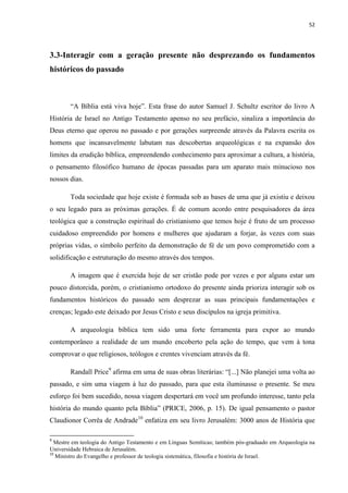 52
3.3-Interagir com a geração presente não desprezando os fundamentos
históricos do passado
“A Bíblia está viva hoje”. Esta frase do autor Samuel J. Schultz escritor do livro A
História de Israel no Antigo Testamento apenso no seu prefácio, sinaliza a importância do
Deus eterno que operou no passado e por gerações surpreende através da Palavra escrita os
homens que incansavelmente labutam nas descobertas arqueológicas e na expansão dos
limites da erudição bíblica, empreendendo conhecimento para aproximar a cultura, a história,
o pensamento filosófico humano de épocas passadas para um aparato mais minucioso nos
nossos dias.
Toda sociedade que hoje existe é formada sob as bases de uma que já existiu e deixou
o seu legado para as próximas gerações. É de comum acordo entre pesquisadores da área
teológica que a construção espiritual do cristianismo que temos hoje é fruto de um processo
cuidadoso empreendido por homens e mulheres que ajudaram a forjar, às vezes com suas
próprias vidas, o símbolo perfeito da demonstração de fé de um povo comprometido com a
solidificação e estruturação do mesmo através dos tempos.
A imagem que é exercida hoje de ser cristão pode por vezes e por alguns estar um
pouco distorcida, porém, o cristianismo ortodoxo do presente ainda prioriza interagir sob os
fundamentos históricos do passado sem desprezar as suas principais fundamentações e
crenças; legado este deixado por Jesus Cristo e seus discípulos na igreja primitiva.
A arqueologia bíblica tem sido uma forte ferramenta para expor ao mundo
contemporâneo a realidade de um mundo encoberto pela ação do tempo, que vem à tona
comprovar o que religiosos, teólogos e crentes vivenciam através da fé.
Randall Price9
afirma em uma de suas obras literárias: “[...] Não planejei uma volta ao
passado, e sim uma viagem à luz do passado, para que esta iluminasse o presente. Se meu
esforço foi bem sucedido, nossa viagem despertará em você um profundo interesse, tanto pela
história do mundo quanto pela Bíblia” (PRICE, 2006, p. 15). De igual pensamento o pastor
Claudionor Corrêa de Andrade10
enfatiza em seu livro Jerusalém: 3000 anos de História que
9
Mestre em teologia do Antigo Testamento e em Línguas Semíticas; também pós-graduado em Arqueologia na
Universidade Hebraica de Jerusalém.
10
Ministro do Evangelho e professor de teologia sistemática, filosofia e história de Israel.
 