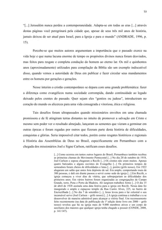 53
“[...] Jerusalém nunca perdeu a contemporaneidade. Adapta-se em todas as eras [...] através
destas páginas você peregrinará pela cidade que, apesar de seus três mil anos de história,
jamais deixou de ser atual para Israel, para a Igreja e para o mundo” (ANDRADE, 1996, p.
15).
Percebe-se que muitos autores argumentam a importância que o passado exerce na
vida hoje e que numa lacuna enorme de tempo os propósitos divinos nunca foram desviados,
mas feitos para resgate e completa condução do homem ao eterno lar. Os mil e quinhentos
anos (aproximadamente) utilizados para compilação da Bíblia são um exemplo indiscutível
disso, quando vemos a autoridade de Deus em publicar e fazer circular seus mandamentos
entre os homens por gerações e gerações.
Nesse ínterim o cristão contemporâneo se depara com uma grande problemática: fazer
a diferença como evangélicos numa sociedade corrompida, dando continuidade ao legado
deixado pelos crentes do passado. Quer sejam eles “gentios ou judeus”, introduziram no
coração do mundo os alicerces para uma vida consagrada e vitoriosa, ética e religiosa.
Tais desafios foram ultrapassados quando missionários envoltos em uma chamada
promissora e de fé atingiram terras distantes no intuito de promover a salvação em Cristo e
mesmo sem poder ver o resultado almejado, lançaram as sementes que vieram a germinar em
outras épocas e foram regadas por outros que fizeram parte desta história de dificuldades,
conquistas e glórias. Seria impossível citar todos, porém como resgates históricos e regionais
à História das Assembléias de Deus no Brasil, especificamente em Pernambuco com a
chegada dos missionários Joel e Signe Carlson, ratificam esses desafios.
[...] Como ocorreu em tantos outros lugares do Brasil, Pernambuco também recebeu
as primeiras chamas do Movimento Pentecostal [...] No dia 20 de outubro de 1918,
Joel Carlson e esposa chegaram a Recife [...] Os crentes não eram muitos. Apenas
quatro batizados e alguns ouvintes do Evangelho [...] Os primeiros tempos de
semeadura foram cheios de dificuldades e lutas [...], porém (grifo nosso), Em 1922
alugaram um salão que antes fora depósito de sal. Era amplo, comportando mais de
300 pessoas, e dali em diante passou a servir como sede da igreja [...] Em Recife, a
igreja começou a viver dias de vitória, que sobrepujariam as dificuldades dos
primeiros anos. Em vários bairros foram organizadas as congregações de Campo
Grande, torre, Pena e Porto da Madeira. Ali surgiram trabalhos fortes [...] O dia 15
de abril de 1928 assinala uma data festiva para a igreja em Recife. Nessa data foi
inaugurado o amplo e espaçoso templo da Rua Castro Alves, 225, no bairro de
Encruzilhada [...] No dia 7 de setembro [...], Jesus levou para o lar celestial o seu
incansável servo (Joel Carlson – grifo nosso) [...] A igreja continua a trabalhar e a se
desenvolver de maneira admirável para alcançar a vitória final. Um recenseamento
feito recentemente (na data de publicação da 1ª edição deste livro em 2000 – grifo
nosso) revelou que há na igreja mais de 9.000 membros ativos e um corpo de
auxiliares dos maiores que qualquer igreja tenha chagado a possuir (CONDE, 2008,
p. 141/147).
 