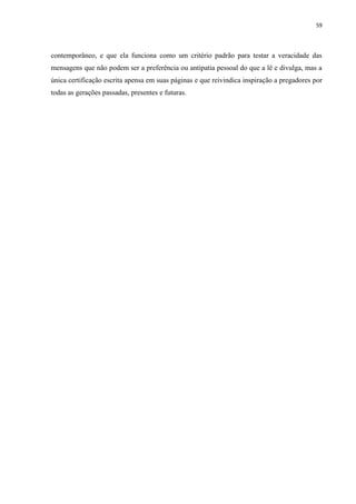 59
contemporâneo, e que ela funciona como um critério padrão para testar a veracidade das
mensagens que não podem ser a preferência ou antipatia pessoal do que a lê e divulga, mas a
única certificação escrita apensa em suas páginas e que reivindica inspiração a pregadores por
todas as gerações passadas, presentes e futuras.
 