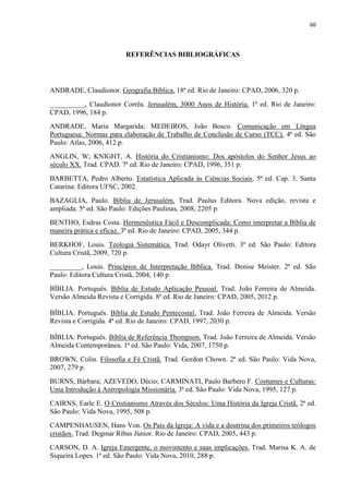 60
REFERÊNCIAS BIBLIOGRÁFICAS
ANDRADE, Claudionor. Geografia Bíblica. 18ª ed. Rio de Janeiro: CPAD, 2006, 320 p.
__________, Claudionor Corrêa. Jerusalém, 3000 Anos de História. 1ª ed. Rio de Janeiro:
CPAD, 1996, 184 p.
ANDRADE, Maria Margarida; MEDEIROS, João Bosco. Comunicação em Língua
Portuguesa: Normas para elaboração de Trabalho de Conclusão de Curso (TCC). 4ª ed. São
Paulo: Atlas, 2006, 412 p.
ANGLIN, W; KNIGHT, A. História do Cristianismo: Dos apóstolos do Senhor Jesus ao
século XX. Trad. CPAD. 7ª ed. Rio de Janeiro: CPAD, 1996, 351 p.
BARBETTA, Pedro Alberto. Estatística Aplicada às Ciências Sociais. 5ª ed. Cap. 3. Santa
Catarina: Editora UFSC, 2002.
BAZAGLIA, Paulo. Bíblia de Jerusalém. Trad. Paulus Editora. Nova edição, revista e
ampliada. 5ª ed. São Paulo: Edições Paulinas, 2008, 2205 p.
BENTHO, Esdras Costa. Hermenêutica Fácil e Descomplicada: Como interpretar a Bíblia de
maneira prática e eficaz. 3ª ed. Rio de Janeiro: CPAD, 2005, 344 p.
BERKHOF, Louis. Teologia Sistemática. Trad. Odayr Olivetti. 3ª ed. São Paulo: Editora
Cultura Cristã, 2009, 720 p.
_________, Louis. Princípios de Interpretação Bíblica. Trad. Denise Meister. 2ª ed. São
Paulo: Editora Cultura Cristã, 2004, 140 p.
BÍBLIA. Português. Bíblia de Estudo Aplicação Pessoal. Trad. João Ferreira de Almeida.
Versão Almeida Revista e Corrigida. 8ª ed. Rio de Janeiro: CPAD, 2005, 2012 p.
BÍBLIA. Português. Bíblia de Estudo Pentecostal. Trad. João Ferreira de Almeida. Versão
Revista e Corrigida. 4ª ed. Rio de Janeiro: CPAD, 1997, 2030 p.
BÍBLIA. Português. Bíblia de Referência Thompson. Trad. João Ferreira de Almeida. Versão
Almeida Contemporânea. 1ª ed. São Paulo: Vida, 2007, 1750 p.
BROWN, Colin. Filosofia e Fé Cristã. Trad. Gordon Chown. 2ª ed. São Paulo: Vida Nova,
2007, 279 p.
BURNS, Bárbara; AZEVEDO, Décio; CARMINATI, Paulo Barbero F. Costumes e Culturas:
Uma Introdução à Antropologia Missionária. 3ª ed. São Paulo: Vida Nova, 1995, 127 p.
CAIRNS, Earle E. O Cristianismo Através dos Séculos: Uma História da Igreja Cristã. 2ª ed.
São Paulo: Vida Nova, 1995, 508 p.
CAMPENHAUSEN, Hans Von. Os Pais da Igreja: A vida e a doutrina dos primeiros teólogos
cristãos. Trad. Degmar Ribas Júnior. Rio de Janeiro: CPAD, 2005, 443 p.
CARSON, D. A. Igreja Emergente, o movimento e suas implicações. Trad. Marisa K. A. de
Siqueira Lopes. 1ª ed. São Paulo: Vida Nova, 2010, 288 p.
 