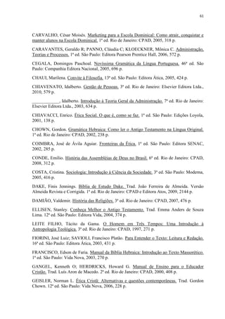 61
CARVALHO, César Moisés. Marketing para a Escola Dominical: Como atrair, conquistar e
manter alunos na Escola Dominical. 1ª ed. Rio de Janeiro: CPAD, 2005, 318 p.
CARAVANTES, Geraldo R; PANNO, Cláudia C; KLOECKNER, Mônica C. Administração,
Teorias e Processos. 1ª ed. São Paulo: Editora Pearson Prentice Hall, 2006, 572 p.
CEGALA, Domingos Paschoal. Novíssima Gramática da Língua Portuguesa. 46ª ed. São
Paulo: Companhia Editora Nacional, 2005, 696 p.
CHAUI, Marilena. Convite à Filosofia. 13ª ed. São Paulo: Editora Ática, 2005, 424 p.
CHIAVENATO, Idalberto. Gestão de Pessoas. 3ª ed. Rio de Janeiro: Elsevier Editora Ltda.,
2010, 579 p.
____________, Idalberto. Introdução à Teoria Geral da Administração. 7ª ed. Rio de Janeiro:
Elsevier Editora Ltda., 2003, 634 p.
CHIAVACCI, Enrico. Ética Social. O que é, como se faz. 1ª ed. São Paulo: Edições Loyola,
2001, 138 p.
CHOWN, Gordon. Gramática Hebraica: Como ler o Antigo Testamento na Língua Original.
1ª ed. Rio de Janeiro: CPAD, 2002, 238 p.
COIMBRA, José de Ávila Aguiar. Fronteiras da Ética. 1ª ed. São Paulo: Editora SENAC,
2002, 285 p.
CONDE, Emílio. História das Assembléias de Deus no Brasil. 6ª ed. Rio de Janeiro: CPAD,
2008, 312 p.
COSTA, Cristina. Sociologia: Introdução à Ciência da Sociedade. 3ª ed. São Paulo: Moderna,
2005, 416 p.
DAKE, Finis Jennings. Bíblia de Estudo Dake. Trad. João Ferreira de Almeida. Versão
Almeida Revista e Corrigida. 1ª ed. Rio de Janeiro: CPAD e Editora Atos, 2009, 2144 p.
DAMIÃO, Valdemir. História das Religiões. 3ª ed. Rio de Janeiro: CPAD, 2007, 476 p.
ELLISEN, Stanley. Conheça Melhor o Antigo Testamento. Trad. Emma Anders de Souza
Lima. 12ª ed. São Paulo: Editora Vida, 2004, 374 p.
LEITE FILHO, Tácito da Gama. O Homem em Três Tempos: Uma Introdução à
Antropologia Teológica. 3ª ed. Rio de Janeiro: CPAD, 1997, 271 p.
FIORINI, José Luiz; SAVIOLI, Francisco Platão. Para Entender o Texto: Leitura e Redação.
16ª ed. São Paulo: Editora Ática, 2003, 431 p.
FRANCISCO, Edson de Faria. Manual da Bíblia Hebraica: Introdução ao Texto Massorético.
1ª ed. São Paulo: Vida Nova, 2003, 270 p.
GANGEL, Kenneth O; HERDRICKS, Howard G. Manual de Ensino para o Educador
Cristão. Trad. Luís Aron de Macedo. 2ª ed. Rio de Janeiro: CPAD, 2000, 408 p.
GEISLER, Norman L. Ética Cristã: Alternativas e questões contemporâneas. Trad. Gordon
Chown. 12ª ed. São Paulo: Vida Nova, 2006, 228 p.
 