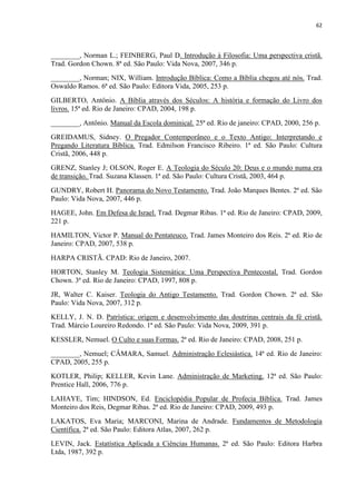 62
________, Norman L.; FEINBERG, Paul D. Introdução à Filosofia: Uma perspectiva cristã.
Trad. Gordon Chown. 8ª ed. São Paulo: Vida Nova, 2007, 346 p.
________, Norman; NIX, William. Introdução Bíblica: Como a Bíblia chegou até nós. Trad.
Oswaldo Ramos. 6ª ed. São Paulo: Editora Vida, 2005, 253 p.
GILBERTO, Antônio. A Bíblia através dos Séculos: A história e formação do Livro dos
livros. 15ª ed. Rio de Janeiro: CPAD, 2004, 198 p.
________, Antônio. Manual da Escola dominical. 25ª ed. Rio de janeiro: CPAD, 2000, 256 p.
GREIDAMUS, Sidney. O Pregador Contemporâneo e o Texto Antigo: Interpretando e
Pregando Literatura Bíblica. Trad. Edmilson Francisco Ribeiro. 1ª ed. São Paulo: Cultura
Cristã, 2006, 448 p.
GRENZ, Stanley J; OLSON, Roger E. A Teologia do Século 20: Deus e o mundo numa era
de transição. Trad. Suzana Klassen. 1ª ed. São Paulo: Cultura Cristã, 2003, 464 p.
GUNDRY, Robert H. Panorama do Novo Testamento. Trad. João Marques Bentes. 2ª ed. São
Paulo: Vida Nova, 2007, 446 p.
HAGEE, John. Em Defesa de Israel. Trad. Degmar Ribas. 1ª ed. Rio de Janeiro: CPAD, 2009,
221 p.
HAMILTON, Victor P. Manual do Pentateuco. Trad. James Monteiro dos Reis. 2ª ed. Rio de
Janeiro: CPAD, 2007, 538 p.
HARPA CRISTÃ. CPAD: Rio de Janeiro, 2007.
HORTON, Stanley M. Teologia Sistemática: Uma Perspectiva Pentecostal. Trad. Gordon
Chown. 3ª ed. Rio de Janeiro: CPAD, 1997, 808 p.
JR, Walter C. Kaiser. Teologia do Antigo Testamento. Trad. Gordon Chown. 2ª ed. São
Paulo: Vida Nova, 2007, 312 p.
KELLY, J. N. D. Patrística: origem e desenvolvimento das doutrinas centrais da fé cristã.
Trad. Márcio Loureiro Redondo. 1ª ed. São Paulo: Vida Nova, 2009, 391 p.
KESSLER, Nemuel. O Culto e suas Formas. 2ª ed. Rio de Janeiro: CPAD, 2008, 251 p.
________, Nemuel; CÂMARA, Samuel. Administração Eclesiástica. 14ª ed. Rio de Janeiro:
CPAD, 2005, 255 p.
KOTLER, Philip; KELLER, Kevin Lane. Administração de Marketing. 12ª ed. São Paulo:
Prentice Hall, 2006, 776 p.
LAHAYE, Tim; HINDSON, Ed. Enciclopédia Popular de Profecia Bíblica. Trad. James
Monteiro dos Reis, Degmar Ribas. 2ª ed. Rio de Janeiro: CPAD, 2009, 493 p.
LAKATOS, Eva Maria; MARCONI, Marina de Andrade. Fundamentos de Metodologia
Científica. 2ª ed. São Paulo: Editora Atlas, 2007, 262 p.
LEVIN, Jack. Estatística Aplicada a Ciências Humanas. 2ª ed. São Paulo: Editora Harbra
Ltda, 1987, 392 p.
 