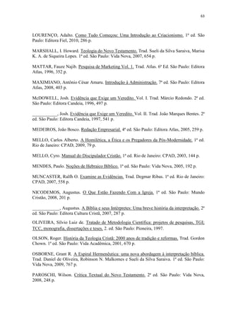 63
LOURENÇO, Adalto. Como Tudo Começou: Uma Introdução ao Criacionismo. 1ª ed. São
Paulo: Editora Fiel, 2010, 286 p.
MARSHALL, I. Howard. Teologia do Novo Testamento. Trad. Sueli da Silva Saraiva, Marisa
K. A. de Siqueira Lopes. 1ª ed. São Paulo: Vida Nova, 2007, 654 p.
MATTAR, Fauze Najib. Pesquisa de Marketing Vol. 1. Trad. Atlas. 6ª Ed. São Paulo: Editora
Atlas, 1996, 352 p.
MAXIMIANO, Antônio César Amaru. Introdução à Administração. 7ª ed. São Paulo: Editora
Atlas, 2008, 403 p.
McDOWELL, Josh. Evidência que Exige um Veredito. Vol. I. Trad. Márcio Redondo. 2ª ed.
São Paulo: Editora Candeia, 1996, 497 p.
___________, Josh. Evidência que Exige um Veredito. Vol. II. Trad. João Marques Bentes. 2ª
ed. São Paulo: Editora Candeia, 1997, 541 p.
MEDEIROS, João Bosco. Redação Empresarial. 4ª ed. São Paulo: Editora Atlas, 2005, 259 p.
MELLO, Carlos Alberto. A Homilética, a Ética e os Pregadores da Pós-Modernidade. 1ª ed.
Rio de Janeiro: CPAD, 2009, 79 p.
MELLO, Cyro. Manual do Discipulador Cristão. 1ª ed. Rio de Janeiro: CPAD, 2003, 144 p.
MENDES, Paulo. Noções de Hebraico Bíblico. 1ª ed. São Paulo: Vida Nova, 2005, 192 p.
MUNCASTER, Ralfh O. Examine as Evidências. Trad. Degmar Ribas. 1ª ed. Rio de Janeiro:
CPAD, 2007, 558 p.
NICODEMOS, Augustus. O Que Estão Fazendo Com a Igreja. 1ª ed. São Paulo: Mundo
Cristão, 2008, 201 p.
____________, Augustus. A Bíblia e seus Intérpretes: Uma breve história da interpretação. 2ª
ed. São Paulo: Editora Cultura Cristã, 2007, 287 p.
OLIVEIRA, Sílvio Luiz de. Tratado de Metodologia Científica: projetos de pesquisas, TGI;
TCC, monografia, dissertações e teses. 2. ed. São Paulo: Pioneira, 1997.
OLSON, Roger. História da Teologia Cristã: 2000 anos de tradição e reformas. Trad. Gordon
Chown. 1ª ed. São Paulo: Vida Acadêmica, 2001, 670 p.
OSBORNE, Grant R. A Espiral Hermenêutica: uma nova abordagem à interpretação bíblica.
Trad. Daniel de Oliveira, Robinson N. Malkomes e Sueli da Silva Saraiva. 1ª ed. São Paulo:
Vida Nova, 2009, 767 p.
PAROSCHI, Wilson. Crítica Textual do Novo Testamento. 2ª ed. São Paulo: Vida Nova,
2008, 248 p.
 